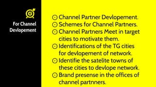 For Channel
Devlopement
⊙ Channel Partner Devlopement.
⊙ Schemes for Channel Partners.
⊙ Channel Partners Meet in target
cities to motivate them.
⊙ Identifications of the TG cities
for devlopement of network.
⊙ Identifie the satelite towns of
these cities to devlope network.
⊙ Brand presense in the offices of
channel partnners.
 