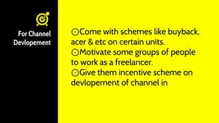 For Channel
Devlopement
⊙Come with schemes like buyback,
acer & etc on certain units.
⊙Motivate some groups of people
to work as a freelancer.
⊙Give them incentive scheme on
devlopement of channel in
 