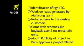For DST
⊙ Identification of right TG.
⊙ Work on leads generated by
Marketing team.
⊙ Refral schems to the existing
customers.
⊙ Come with schemes like
buyback, acer & etc on certain
units.
⊙ Mouth Publicity of project i.e:
Bank approvals, project related
 
