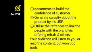 For DST
⊙ documents to build the
confidence of customer
⊙ Generate curusity about the
product by it’s USP.
⊙ Utilise the refrences to link the
people with the brand via
offering refrals & others
Your audience will listen to you or
read the content, but won’t do
both.
 
