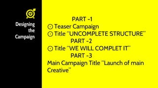 Designing
the
Campaign
PART -1
⊙ Teaser Campaign
⊙ Title “UNCOMPLETE STRUCTURE”
PART -2
⊙ Title “WE WILL COMPLET IT”
PART -3
Main Campaign Title “Launch of main
Creative”
 