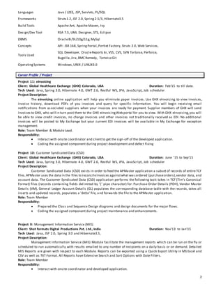 2
Languages Java / J2EE, JSP, Servlets, PL/SQL
Frameworks Struts1.2, JSF 2.0, Spring 2.5/3, Hibernate3.5
Build Tools Apache Ant, Apache Maven, Ivy
Design/Dev Tool RSA 7.5, UML Designer, STS, Eclipse
DBMS Oracle8i/9i/10g/11g,MySql
Concepts API: JSR 168, SpringPortal,Portlet Factory, Struts 2.0, Web Services,
Tools Used
SQL Developer, OracleReports 6i, VSS, CVS, SVN Tortoise, Perforce,
Bugzilla,Jira,BMC Remedy, TortoiseGit
OperatingSystems Windows,UNIX / LINUX3.0
Career Profile / Project
Project 11: eInvoicing
Client: Global Healthcare Exchange (GHX) Colorado, USA Duration: Feb’15 to till date.
Tech Used: Java, Spring 3.0, Hibernate 4.0, GWT 2.6, Restful WS, JPA, JavaScript, Job scheduler
Project Description:
The eInvoicing online application will help you eliminate paper invoices. Use GHX eInvoicing to view invoices,
invoice history, download PDFs of you invoices and query for specific information. You will begin receiving email
notifications from associated suppliers when your invoices are ready for payment. Supplier members of GHX will send
invoices to GHX, who will in turn post them to the GHX eInvoicingWeb portal for you to view. With GHX eInvoicing,you will
be able to view credit invoices, no charge invoices and other invoices not traditionally received as EDI. No additional
invoices will be posted to My Exchange but your current EDI invoices will be available in My Exchange for exception
management.
Role: Team Member & Module Lead.
Responsibility:
 Interact with onsite coordinator and client to get the sign-off of the developed application.
 Coding the assigned component during project development and defect fixing
Project 10: Customer Syndicated Data (CSD)
Client: Global Healthcare Exchange (GHX) Colorado, USA Duration: June ’15 to Sep’15
Tech Used: Java, Spring 3.0, Hibernate 4.0, GWT 2.6, Restful WS, JPA, JavaScript, Job scheduler
Project Description:
Customer Syndicated Data (CSD) exists in order to feed the APMaster application a subset of records of entire TCF
files.APMaster uses the data in the files to reconcileInvoices againstwhatwas ordered (purchaseorders),vendor data, and
account data. The Customer Syndicated Data (CSD) application performs the following task: takes in TCF (Tim's Canonical
Format) files (records containing fields delimited by '|' pipe character) for: Purchase Order Details (POH), Vendor Master
Details (VM), General Ledger Account Details (GL) populates the corresponding database table with the records, takes all
inserts and updated records, populates a 'delta' file, and forwards the file to the APMaster application.
Role: Team Member
Responsibility:
 Prepared the Class and Sequence Design diagrams and design documents for the major flows.
 Coding the assigned component during project maintenance and enhancements.
Project 9: Management Information Service (MIS)
Client: Shot formats Digital Productions Pvt. Ltd., India Duration: Nov’13 to Jan’15
Tech Used: Java, JSP 2.0, Spring 3.0 and Hibernate3.5,
Project Description:
Management Information Service (MIS) Module facilitate the management reports which can be run on the fly or
scheduled to run automatically with results emailed to any number of recipients on a daily basis or on demand. Detailed
MIS Reports are given with respect to each Module. Reports can be exported using a Quick Export Utility in MS Excel and
CSV as well as TXT Format. All Reports have Extensive Search and Sort Options with Date Filters.
Role: Team Member
Responsibility:
 Interact with onsite coordinator and developed application.
 