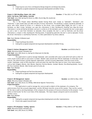 4
Responsibility:
 Preparing Use case, Class and Sequence Design diagrams and design documents.
 Coding the assigned component during project development and defect fixing.
Project 4: CMS Workflow (Espire Info Labs) Duration: 1st Dec-2011 to 27th Jan- 2012
Client: Fuji Xerox, FXAP Sydney, Australia
Tech Used: Java,J2EE, Spring 3.X, Struts 2.x, JDBC, Oracle10g, CSS, JavaScript.
Project Description:
This is the Project about Workflow System having three users names as ”Uploader”, “Validator”, and
“Publisher” a new system take care Add and Edit of driver information. The workflow is always started by Uploader. It
starts with either upload of driver or a reference to the driver, once accepted (Next Stage), the mail is sent to
Validator via Mail screen. Validator can seen this information in their Dashboard’s Pending Task, Now the driver
information is to be verified by Validator and task is visible to all the Validator users if rejected, the mail screen opens
up and a mail is sent from Validator to Uploader, Once accepted, the mail is sent to Publisher and the driver
information is shown in their dashboard’s Pending tasks, if rejected by publisher, the mail is sent to Uploader. Finally
the driver information is rectified by Publisher. It is then published on Fuji Xerox website.
Role: Team Member & Module Lead
Responsibility:
 Preparing Design documents.
 Coding the assigned component during project development and defect fixing.
Project 3: Canteen Management System Duration: June'2010 to Nov’11
Client: Bharatiya Global Infomedia Ltd.
Tech Used: Java, J2EE, Struts 2.x, Spring 3.0, Hibernate-3.0, My SQL.
Project Description:
This application is used to manage employees were provided with smart cards which will work as their ID
cards, access cards as well as cash cards in canteen. Readers were placed near POS for employees to show their cards
and use. The administrators and the Operator department and the accounts department have the access of this
system. Employees come to POS show their cards and select the meal that they want to have. It has many modules
such as Item Category Master, Item Master, Operator Position Master, Canteen Master, Pass Blocking System, Cancel
Bill,Pass Inventory Master, Main Screen point of sales,etc.
Role: Team Member
Responsibility:
 Preparing Design and Test Case documents.
 Coding the assigned component during project development.
Project 2: HR Management System Duration: Jan-2010 to May- 2010
Client: Bharatiya Global Infomedia Ltd.
Tech Used: Java, J2EE, Struts-2.X, MYSQL, Web Server-Apache Tomcat 6.0.x,
Project Description:
This application is used to manage the salary as well as details of the employee of a company. The
administrators from the accounts department and the HR heads have the access of this system. They use this system
for the new as well as existing employee of the company for the purpose of res ource allocation to the projects. It also
works as time-tracker for the in-out times of the employees. The leave request and grant used to calculate the
monthly salary.
Role: Team Member
Responsibility:
 Coding the assigned component during product development and after implementation
 Client-side support (second level)
Project 1: ETS (Employee Tracking System) Duration: 1st May-2009 to 18th Dec-2009
Client: Bharatiya Global Infomedia Ltd.
Tech Used: Java, J2EE, Struts-2.X, MYSQL
 