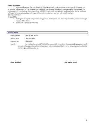 5
Project Description:
A dynamic Employee TrackingSystem (ETS) that graphically tracks Employees in real -time. RF ID devices can
be attached to Employees for real-timetrackingand hands free computer operation. It maintains a full chronology of the
Employee’s visitfromthe time of entry until Time off, BGIL’s Employee TrackingSystem enables a higher level of Employee
safety and to increasethroughput utilizing one low cost infrastructure and one web-based interface.
Role: Team Member
Responsibility:
 Coding the assigned component during product development and after implementation, based on change
request of the client.
 Client-side support (second level)
Personal Details
Father’s Name : Late Mr. Md. Warid
Date of Birth : 26th Jan 1978
Passport No. : M3260263
Awards : ServiceExcellence on 22/07/2015 for project GHX eInvoicing. I demonstrated my capabilities of
consulting the application while it was already in the production. I built a UI for data -stage tool so that the
monitoring could be speeded up.
.
Place: New Delhi (Md Matlub Imam)
 