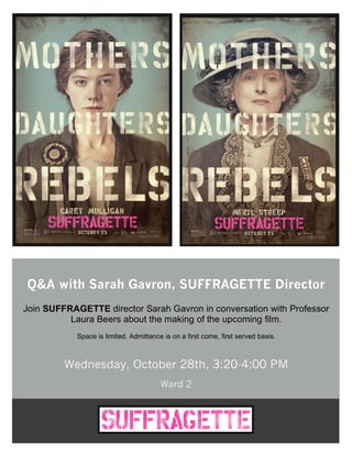 Q&A with Sarah Gavron, SUFFRAGETTE Director
Join SUFFRAGETTE director Sarah Gavron in conversation with Professor
Laura Beers about the making of the upcoming film.
Space is limited. Admittance is on a first come, first served basis.
Wednesday, October 28th, 3:20-4:00 PM
Ward 2
 