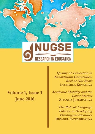 Quality of Education in
Kazakhstani Universities:
Real or Not Real?
LYUDMILA KOVALEVA
Volume 1, Issue 1
June 2016
Academic Mobility and the
Labor Market
ZHANNA JUMABAYEVA
The Role of Language
Policies in Developing
Plurilingual Identities
RIZAGUL SYZDYKBAYEVA
 