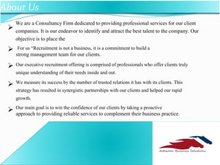 
We are a Consultancy Firm dedicated to providing professional services for our client
companies. It is our endeavor to identify and attract the best talent to the company. Our
objective is to place the
For us “Recruitment is not a business, it is a commitment to build a
strong management team for our clients.
Our executive recruitment offering is comprised of professionals who offer clients truly
unique understanding of their needs inside and out.
We measure its success by the number of trusted relations it has with its clients. This
strategy has resulted in synergistic partnerships with our clients and helped our rapid
growth.
Our main goal is to win the confidence of our clients by taking a proactive
approach to providing reliable services to complement their business practice.




ABS
About Us
 