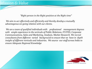 ABS
Mission & Value
“Right person in the Right position at the Right time”
We aim to act effectively and efficiently and thereby develop a mutually
advantageous on-going relation with our clients.
We are a team of qualified individuals with professional management degrees
with ample experience in the verticals of Public Relations, IT/ITES, Corporate
Communications, Sales and Marketing, Analysis, Market Research. We recruit
consultants from different varied background to ensure that we have in depth
insight of different verticals and industries. We source our staff across India to
ensure Adequate Regional Knowledge
 