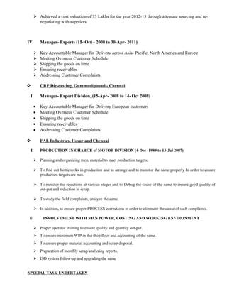  Achieved a cost reduction of 33 Lakhs for the year 2012-13 through alternate sourcing and re-
negotiating with suppliers.
IV. Manager- Exports (15- Oct – 2008 to 30-Apr- 2011)
 Key Accountable Manager for Delivery across Asia- Pacific, North America and Europe
 Meeting Overseas Customer Schedule
 Shipping the goods on time
 Ensuring receivables
 Addressing Customer Complaints
 CRP Die-casting, Gummudipoondi- Chennai
I. Manager- Export Division, (15-Apr- 2008 to 14- Oct 2008)
• Key Accountable Manager for Delivery European customers
• Meeting Overseas Customer Schedule
• Shipping the goods on time
• Ensuring receivables
• Addressing Customer Complaints
 FAL Industries, Hosur and Chennai
I. PRODUCTION IN CHARGE of MOTOR DIVISION (4-Dec -1989 to 13-Jul 2007)
 Planning and organizing men, material to meet production targets.
 To find out bottlenecks in production and to arrange and to monitor the same properly In order to ensure
production targets are met.
 To monitor the rejections at various stages and to Debug the cause of the same to ensure good quality of
out-put and reduction in scrap.
 To study the field complaints, analyze the same.
 In addition, to ensure proper PROCESS corrections in order to eliminate the cause of such complaints.
II. INVOLVEMENT WITH MAN POWER, COSTING AND WORKING ENVIRONMENT
 Proper operator training to ensure quality and quantity out-put.
 To ensure minimum WIP in the shop floor and accounting of the same.
 To ensure proper material accounting and scrap disposal.
 Preparation of monthly scrap/analyzing reports.
 ISO system follow-up and upgrading the same
SPECIAL TASK UNDERTAKEN
 