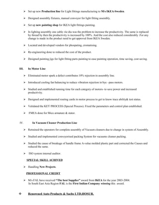  Set up new Production line for Light fittings manufacturing to M/s IKEA-Sweden.
 Designed assembly fixtures, manual conveyor for light fitting assembly.
 Set up new painting shop for IKEA light fittings painting.
 In lighting assembly one cable -tie dia was the problem to increase the productivity. The same is replaced
by thread by then the productivity is increased by 100%. And the cost also reduced considerably .For any
change is made in the product need to get approval from IKEA Sweden.
 Located and developed vendors for phospating, cromatising.
.
 Re-engineering done to reduced the cost of the product.
 Designed painting jigs for light fitting parts painting to ease painting operation, time saving, cost saving.
III. In Motor Line
 Eliminated motor spark a defect contributes 10% rejection in assembly line.
 Introduced cooling fan balancing to reduce vibration rejection in bye –pass motors.
 Studied and established running time for each category of motors- to save power and increased
productivity.
 Designed and implemented routing cards in motor process to get to know trace ability& test status.
 Validated the KEY PROCESS (Special Process). Fixed the parameters and control plan established.
 FMEA done for Mico armature & stator.
IV. In Vacuum Cleaner Production Line
 Retrained the operators for complete assembly of Vacuum cleaners due to change in system of Assembly.
 Studied and implemented conveyorised packing System for vacuums cleaner packing.
 Studied the cause of breakage of handle frame A-value molded plastic part and corrected the Causes and
reduced the same.
 ISO system internal auditor.
SPECIAL SKILL ACHIVED
 Handling New Projects.
PROFESSIONAL CREDIT
 M/s FAL have received “The best Supplier” award from IKEA for the year 2003-2004.
In South East Asia Region FAL is the First Indian Company winning this award.
 Renowned Auto Products & Sachs LTD,HOSUR.
 