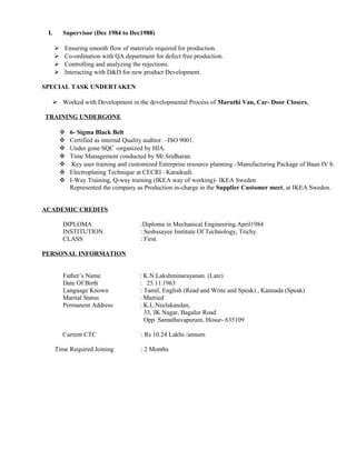 I. Supervisor (Dec 1984 to Dec1988)
 Ensuring smooth flow of materials required for production.
 Co-ordination with QA department for defect free production.
 Controlling and analyzing the rejections.
 Interacting with D&D for new product Development.
SPECIAL TASK UNDERTAKEN
 Worked with Development in the developmental Process of Maruthi Van, Car- Door Closers.
TRAINING UNDERGONE
 6- Sigma Black Belt
 Certified as internal Quality auditor. –ISO 9001.
 Under gone SQC -organized by HIA.
 Time Management conducted by Mr.Sridharan.
 Key user training and customized Enterprise resource planning –Manufacturing Package of Baan IV b.
 Electroplating Technique at CECRI –Karaikudi.
 I-Way Training, Q-way training (IKEA way of working)- IKEA Sweden
Represented the company as Production in-charge in the Supplier Customer meet, at IKEA Sweden.
ACADEMIC CREDITS
DIPLOMA :Diploma in Mechanical Engineering.April1984
INSTITUTION : Seshssayee Institute Of Technology, Trichy.
CLASS : First.
PERSONAL INFORMATION
Father’s Name : K.N.Lakshminarayanan. (Late)
Date Of Birth : 25.11.1963
Language Known : Tamil, English (Read and Write and Speak) , Kannada (Speak)
Marital Status : Married
Permanent Address : K.L.Neelakandan,
33, JK Nagar, Bagalur Road
Opp. Samathuvapuram, Hosur- 635109
Current CTC : Rs 10.24 Lakhs /annum
Time Required Joining : 2 Months
 