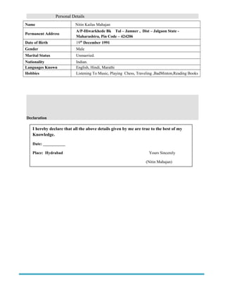 Personal Details
Name Nitin Kailas Mahajan
Permanent Address
A/P-Hiwarkhede Bk Tal – Jamner , Dist – Jalgaon State -
Maharashtra, Pin Code – 424206
Date of Birth 19th
December 1991
Gender Male
Marital Status Unmarried.
Nationality Indian.
Languages Known English, Hindi, Marathi
Hobbies Listening To Music, Playing Chess, Traveling ,BadMinton,Reading Books
Declaration
I hereby declare that all the above details given by me are true to the best of my
Knowledge.
Date: ___________
Place: Hydrabad Yours Sincerely
(Nitin Mahajan)
 