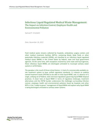 Infectious Liquid Regulated Medical Waste Management: The Impact 1
Copyright ©2015 Innovasan Corporation
www.Innovasan.com
Infectious Liquid Regulated Medical Waste Management:
The Impact on Infection Control, Employee Health and
Environmental Pollution
Samuel P. Crockett
Date: November 18, 2015
Fluid medical waste streams collected by hospitals, ambulatory surgery centers and
other medical treatment facilities (MTFs), containing blood, body fluids or other
potentially infectious materials (OPIM), are classified as an infectious liquid regulated
medical waste (RMW) in the United States by federal, state and local government
agencies. At the same time, with exceptions enacted by some state and local agencies,
these infectious liquid RMWs are discharged untreated to municipal sanitary sewer
systems in all 50 States.
The paradox is the result of three critical factors: 1.) lack of a commercially available on-
site treatment system to base unified regulatory standards; 2.) reliance on publicly
owned treatment works (POTWs) to be able to treat liquid RMW; and, 3.) absence of a
single, unifying set of federal, state and local regulations governing liquid RMW disposal
practices. A closer look at liquid RMW in terms of regulatory landscape, treatment
alternatives and the POTW burden underscores the challenges surrounding infection
control, employee health and environmental pollution faced by hospitals and other
MTFs in the “cradle-to-grave” management of liquid RMW and explains why liquid RMW
is being discharged untreated to sanitary sewer systems.
 
