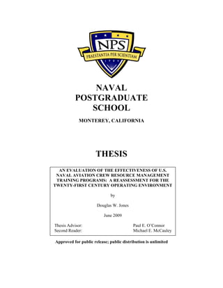 NAVAL
POSTGRADUATE
SCHOOL
MONTEREY, CALIFORNIA
THESIS
Approved for public release; public distribution is unlimited
AN EVALUATION OF THE EFFECTIVENESS OF U.S.
NAVAL AVIATION CREW RESOURCE MANAGEMENT
TRAINING PROGRAMS: A REASSESSMENT FOR THE
TWENTY-FIRST CENTURY OPERATING ENVIRONMENT
by
Douglas W. Jones
June 2009
Thesis Advisor: Paul E. O’Connor
Second Reader: Michael E. McCauley
 