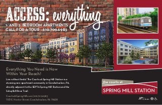 ACCESS: everything
Everything You Need is Now
Within Your Reach!
Live without limits! The Courts at Spring Mill Station is a
stunning new apartment community in Conshohocken, PA,
directly adjacent to the SEPTA Spring Mill Station and the
Schuylkill River Trail.
CourtsAtSpringMill.com | 610.709.6983
1101 E. Hector Street, Conshohocken, PA 19428
1- and 2- Bedroom Apartments
CALL FOR A TOUR – 610.709.6983
 
