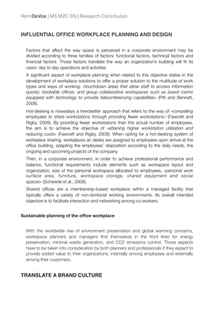 INFLUENTIAL OFFICE WORKPLACE PLANNING AND DESIGN
Factors that affect the way space is perceived in a corporate environment may be
divided according to three families of factors: functional factors, technical factors and
ﬁnancial factors. Those factors translate the way an organization’s building will ﬁt its
users’ day to day operations and activities.
A signiﬁcant aspect of workplace planning when related to this objective states in the
development of workplace solutions to offer a proper solution to the multitude of work
types and ways of working: «touchdown areas that allow staff to access information
quickly; bookable ofﬁces; and group collaborative workspaces such as board rooms
equipped with technology to provide teleconferencing capabilities» (Pitt and Bennett,
2008).
Hot-desking is nowadays a trendsetter approach that refers to the way of «compelling
employees to share workstations through providing fewer workstations» (Fawcett and
Rigby, 2009). By providing fewer workstations than the actual number of employees,
the aim is to achieve the objective of «attaining higher workstation utilization and
reducing costs» (Fawcett and Rigby, 2009). When opting for a hot-desking system of
workplace sharing, workplaces an desks are assigned to employees upon arrival at the
ofﬁce building, adapting the employees’ disposition according to the daily needs, the
ongoing and upcoming projects of the company.
Then, in a corporate environment, in order to achieve professional performance and
balance, functional requirements include elements such as workspace layout and
organization, size of the personal workspace allocated to employees, «personal work
surface area, furniture, workspace storage, shared equipment and social
spaces» (Schwede et al., 2008).
Shared ofﬁces are a membership-based workplace within a managed facility that
typically offers a variety of non-territorial working environments. Its overall intended
objective is to facilitate interaction and networking among co-workers.
Sustainable planning of the ofﬁce workplace
With the worldwide rise of environment preservation and global warming concerns,
workspace planners and managers ﬁnd themselves in the front lines for energy
preservation, minimal waste generation, and CO2 emissions control. Those aspects
have to be taken into consideration by both planners and professionals if they expect to
provide added value to their organizations, internally among employees and externally
among their customers.
TRANSLATE A BRAND CULTURE
RémiDeVos | MS M2C EN | Research Contribution
 