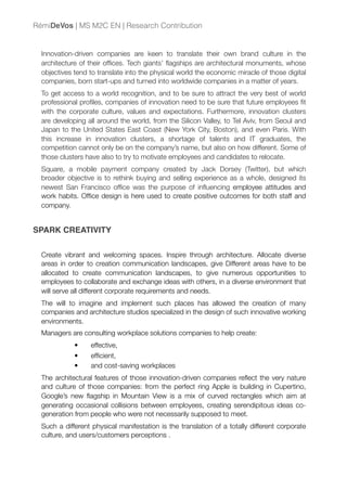 Innovation-driven companies are keen to translate their own brand culture in the
architecture of their ofﬁces. Tech giants’ ﬂagships are architectural monuments, whose
objectives tend to translate into the physical world the economic miracle of those digital
companies, born start-ups and turned into worldwide companies in a matter of years.
To get access to a world recognition, and to be sure to attract the very best of world
professional proﬁles, companies of innovation need to be sure that future employees ﬁt
with the corporate culture, values and expectations. Furthermore, innovation clusters
are developing all around the world, from the Silicon Valley, to Tel Aviv, from Seoul and
Japan to the United States East Coast (New York City, Boston), and even Paris. With
this increase in innovation clusters, a shortage of talents and IT graduates, the
competition cannot only be on the company’s name, but also on how different. Some of
those clusters have also to try to motivate employees and candidates to relocate.
Square, a mobile payment company created by Jack Dorsey (Twitter), but which
broader objective is to rethink buying and selling experience as a whole, designed its
newest San Francisco ofﬁce was the purpose of inﬂuencing employee attitudes and
work habits. Ofﬁce design is here used to create positive outcomes for both staff and
company.
SPARK CREATIVITY
Create vibrant and welcoming spaces. Inspire through architecture. Allocate diverse
areas in order to creation communication landscapes, give Different areas have to be
allocated to create communication landscapes, to give numerous opportunities to
employees to collaborate and exchange ideas with others, in a diverse environment that
will serve all different corporate requirements and needs.
The will to imagine and implement such places has allowed the creation of many
companies and architecture studios specialized in the design of such innovative working
environments.
Managers are consulting workplace solutions companies to help create:
• effective,
• efﬁcient,
• and cost-saving workplaces
The architectural features of those innovation-driven companies reﬂect the very nature
and culture of those companies: from the perfect ring Apple is building in Cupertino,
Google’s new ﬂagship in Mountain View is a mix of curved rectangles which aim at
generating occasional collisions between employees, creating serendipitous ideas co-
generation from people who were not necessarily supposed to meet.
Such a different physical manifestation is the translation of a totally different corporate
culture, and users/customers perceptions .
RémiDeVos | MS M2C EN | Research Contribution
 