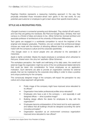 Flagships therefore represents a reassuring marketing approach in the way they
physically embodied those innovation-driven tech giants in the real world, for any
potential user/customer or employee to get to learn about their speciﬁc brand culture.
STYLE AS A RECRUITING POOL
«Google’s business is somewhat sprawling and disheveled. They started off with search,
and now they are getting into hardware, like Pixel and Google Glass. Similarly, their next
campus is a thicket of ideas and places to be.» (Brian Schermer, licensed architect and
associate professor of architecture at the university of Wisconsin-Milwaukee).
Tech giants are engaged in a worldwide competition to recruit the brightest of the
engineer and designer graduates. Therefore, one can consider that architectural design
choices are made with the intention of attracting different kinds of employees, able to
match with the company’s culture and the corporate speciﬁcities.
«The Google vision is to recruit people who are attracted to the serendipity of
messiness.
Apple is tightly controlled. Maybe the Apple employee is somebody who’s attracted to
that pure, shared vision: the Jony Ive1 aesthetic» (Brian Schemer).
The workplace perception, the health and well-being of its daily users, the overall and
external image the organization might be some of the non-professional related elements
that could be taken into consideration for future employees as an application
motivation. Such elements are able to provide an organization overview for external
people, that can be mastered by the corporate story-telling in order to draw a positive
and unique positioning for the company.
This consciously designed image of the company will impact the perception its very
culture and unique approach will generate:
• Public image of the company might have improved since relocated to
its ofﬁces?
• Organization hires better professional proﬁles since relocated?
• Employees who have a job in the company — and especially in well
designed ofﬁces — drive a positive image?
• Building design affects the desire for employees to stay with the
organization?
• Employees become ambassadors of the brand and its work approach,
and believe that all buildings should be designed according the same
innovative principles?
• Organization reputation as an environment conscious organization
improved since relocated to new ofﬁces?
RémiDeVos | MS M2C EN | Research Contribution
1 Jonathan Ive is Apple Senior Vice-President of Design.
 