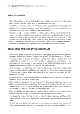 STATE OF CHANGE
Current trends tend to demonstrate that the long-established model of one worker per
desk, working from nine to ﬁve, is not longer appropriate anymore.
Evolution and changes, in the recent years, in the organizational and management
aspects of workplaces, emergence of new technologies. need of new requirements for
space standards and type of equipment also move forward.
Flexible working — as associated to co-working spaces, telecommuting and remote
work —, an aging population, extended working lives (as correlated to ever longer life
expectancy) drive to the emergence of a multi-generational work environment. This
multi-generational workspace, mixing newly recruited graduates with elderly, is also
rising in parallel with a multi-cultural environment. Those rapidly developing elements
represent an unprecedented transformation of the workforce in the 21st century.
STIMULATING AND SUPPORTIVE WORKPLACE
In innovation-driven companies, the innovation also appear through new management
methods. Innovative leadership, adapted workspaces, encompassed vision, all those
elements concord to develop an dedicated management process able to accept and
integrate the rising Gen. Y, whose main motivation — according to psychologists — do
not reside into their amount of earnings but on the feeling of self-achievement and
balance private/professional life they can grab from their company.
Such changes, if correctly and smartly implemented, can generate direct and beneﬁcial
impact on staff productivity, well-being and creativity: key elements for a successful and
thriving company whose added value depend on the energy its employees will fully
dedicate to their task.
As patterns of work and professional life are changing, emerging new technologies are
leading to even more ﬂexible working lives.
Many people are assessing the way they use their time and energy. They want to be
able to keep a better balance between their working life and personal life. More more
workers leave their job — even in a difﬁcult and tensed economical context — to search
and respond to the will of a simpler and more fulﬁlling way of life.
Many are looking for other options including self-employment, more relaxed work
environments (telecommuting or teleworking), or any other ﬂexible situations.
True leadership involves looking at ways to retain the best employees and to provide
ﬂexible working environments that actually make people look forward at to coming to
work.
For tech giants, and other innovation-driven companies, workplace is often considered
to be considered as an extension of the personal life, since lot of them include in their
RémiDeVos | MS M2C EN | Research Contribution
 