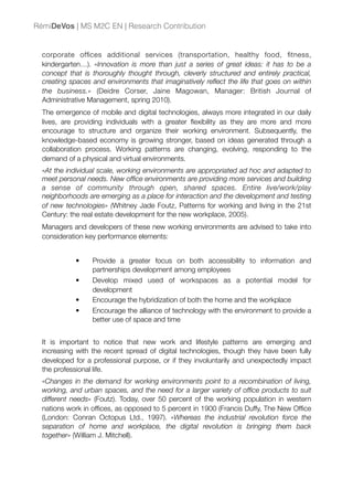 corporate ofﬁces additional services (transportation, healthy food, ﬁtness,
kindergarten…). «Innovation is more than just a series of great ideas: it has to be a
concept that is thoroughly thought through, cleverly structured and entirely practical,
creating spaces and environments that imaginatively reﬂect the life that goes on within
the business.» (Deidre Corser, Jaine Magowan, Manager: British Journal of
Administrative Management, spring 2010).
The emergence of mobile and digital technologies, always more integrated in our daily
lives, are providing individuals with a greater ﬂexibility as they are more and more
encourage to structure and organize their working environment. Subsequently, the
knowledge-based economy is growing stronger, based on ideas generated through a
collaboration process. Working patterns are changing, evolving, responding to the
demand of a physical and virtual environments.
«At the individual scale, working environments are appropriated ad hoc and adapted to
meet personal needs. New ofﬁce environments are providing more services and building
a sense of community through open, shared spaces. Entire live/work/play
neighborhoods are emerging as a place for interaction and the development and testing
of new technologies» (Whitney Jade Foutz, Patterns for working and living in the 21st
Century: the real estate development for the new workplace, 2005).
Managers and developers of these new working environments are advised to take into
consideration key performance elements:
• Provide a greater focus on both accessibility to information and
partnerships development among employees
• Develop mixed used of workspaces as a potential model for
development
• Encourage the hybridization of both the home and the workplace
• Encourage the alliance of technology with the environment to provide a
better use of space and time
It is important to notice that new work and lifestyle patterns are emerging and
increasing with the recent spread of digital technologies, though they have been fully
developed for a professional purpose, or if they involuntarily and unexpectedly impact
the professional life.
«Changes in the demand for working environments point to a recombination of living,
working, and urban spaces, and the need for a larger variety of ofﬁce products to suit
different needs» (Foutz). Today, over 50 percent of the working population in western
nations work in ofﬁces, as opposed to 5 percent in 1900 (Francis Duffy, The New Ofﬁce
(London: Conran Octopus Ltd., 1997). «Whereas the industrial revolution force the
separation of home and workplace, the digital revolution is bringing them back
together» (William J. Mitchell).
RémiDeVos | MS M2C EN | Research Contribution
 