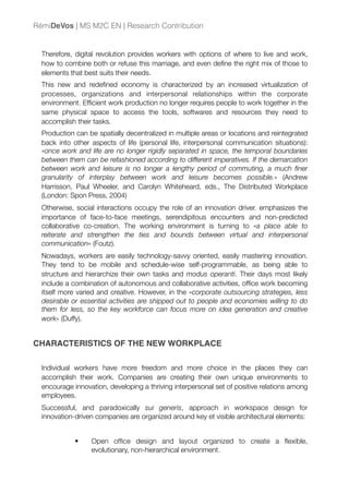 Therefore, digital revolution provides workers with options of where to live and work,
how to combine both or refuse this marriage, and even deﬁne the right mix of those to
elements that best suits their needs.
This new and redeﬁned economy is characterized by an increased virtualization of
processes, organizations and interpersonal relationships within the corporate
environment. Efﬁcient work production no longer requires people to work together in the
same physical space to access the tools, softwares and resources they need to
accomplish their tasks.
Production can be spatially decentralized in multiple areas or locations and reintegrated
back into other aspects of life (personal life, interpersonal communication situations):
«once work and life are no longer rigidly separated in space, the temporal boundaries
between them can be refashioned according to different imperatives. If the demarcation
between work and leisure is no longer a lengthy period of commuting, a much ﬁner
granularity of interplay between work and leisure becomes possible.» (Andrew
Harrisson, Paul Wheeler, and Carolyn Whiteheard, eds., The Distributed Workplace
(London: Spon Press, 2004)
Otherwise, social interactions occupy the role of an innovation driver. emphasizes the
importance of face-to-face meetings, serendipitous encounters and non-predicted
collaborative co-creation. The working environment is turning to «a place able to
reiterate and strengthen the ties and bounds between virtual and interpersonal
communication» (Foutz).
Nowadays, workers are easily technology-savvy oriented, easily mastering innovation.
They tend to be mobile and schedule-wise self-programmable, as being able to
structure and hierarchize their own tasks and modus operanti. Their days most likely
include a combination of autonomous and collaborative activities, ofﬁce work becoming
itself more varied and creative. However, in the «corporate outsourcing strategies, less
desirable or essential activities are shipped out to people and economies willing to do
them for less, so the key workforce can focus more on idea generation and creative
work» (Duffy).
CHARACTERISTICS OF THE NEW WORKPLACE
Individual workers have more freedom and more choice in the places they can
accomplish their work. Companies are creating their own unique environments to
encourage innovation, developing a thriving interpersonal set of positive relations among
employees.
Successful, and paradoxically sui generis, approach in workspace design for
innovation-driven companies are organized around key et visible architectural elements:
• Open ofﬁce design and layout organized to create a ﬂexible,
evolutionary, non-hierarchical environment.
RémiDeVos | MS M2C EN | Research Contribution
 