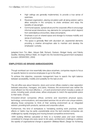 • High ceilings are generally implemented, to provide a true sense of
openness.
• Reversed organization, placing circulation path all along exterior wall to
allow everyone in the company to share windows and enjoy the
beneﬁts of natural light.
• Communal spaces, spread all around the corporate ofﬁce to encourage
informal social interactions, key elements for companies which depend
from serendipitous encounters, ideas and projects.
• Emphasis is put on shared space and storage to increase mobility and
sense of community.
• The space is generally ﬁlled with abundant art, experiential elements
providing a creative atmosphere able to maintain and develop the
employees’ curiosity.
(adapted from Tim Allen, Adryan Bell, Richard, Graham, Bridget Hardy, and Felicity
Swaffer, Working Without Walls: An Insight into the transforming government workplace
(London: DEGW/OGC, 2004)
EMPLOYEES AS BRAND AMBASSADORS
Though workload can now essentially take place anywhere, companies require to focus
on speciﬁc factors to convince employees to go to the ofﬁce.
To achieve this objective, corporate management have to search the right balance
between accessibility, mobility and suitability for the task at end.
The old ofﬁce was about hierarchy: doors and corner ofﬁces created a clear separation
between executives, managers, and clerks. However, this environment was neither the
most efﬁcient nor the most effective. […] A work environment which includes a variety of
zones, including quiet, private areas, allows employees to match the appropriate space
to their taste.» (Foutz).
Innovation-driven companies ofﬁces combine and recombine physical space,
technology, communications, and associated services into an all-in-one unique solution,
allowing those companies to think of their working environment as an integrated
solution, providing both products, services and corporate culture.
Furthermore, this kind of workplaces is `translating evolving work practices, which
effects or habits may be partly unpredictable since the tech-oriented companies are
challenged by rapidly changing and moving forward competitive environments.
«With building lifetimes calculated at thirty to a hundred years and even interiors
considered to change only every seven to ten years, architecture’s challenge to address
the rapidity of organizational change is apparent» (Melissa Marsh, Design for Achieving
RémiDeVos | MS M2C EN | Research Contribution
 