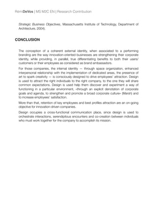 Strategic Business Objectives, Massachusetts Institute of Technology, Department of
Architecture, 2004).
CONCLUSION
The conception of a coherent external identity, when associated to a performing
branding are the way innovation-oriented businesses are strengthening their corporate
identity, while providing, in parallel, true differentiating beneﬁts to both their users/
customers or their employees as considered as brand ambassadors.
For those companies, the internal identity — through space organization, enhanced
interpersonal relationship with the implementation of dedicated areas, the presence of
art to spark creativity — is consciously designed to drive employees’ attraction. Design
is used to attract the right individuals to the right company, to the one they will share
common expectations. Design is used help them discover and experiment a way of
functioning in a particular environment, «through an explicit denotation of corporate
goals and agenda, to strengthen and promote a broad corporate culture» (Marsh) and
to increase employees’ satisfaction.
More than that, retention of key employees and best proﬁles attraction are an on-going
objective for innovation-driven companies.
Design occupies a cross-functional communication place, since design is used to
orchestrate interactions, serendipitous encounters and co-creation between individuals
who must work together for the company to accomplish its mission.
RémiDeVos | MS M2C EN | Research Contribution
 