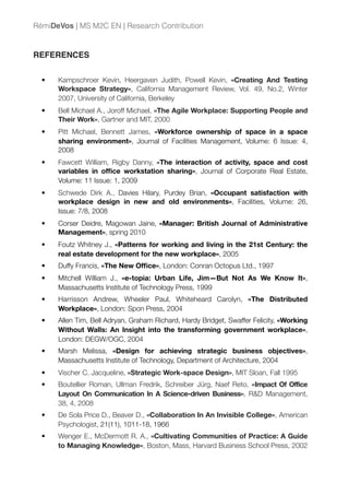 REFERENCES
• Kampschroer Kevin, Heergaven Judith, Powell Kevin, «Creating And Testing
Workspace Strategy», California Management Review, Vol. 49, No.2, Winter
2007, University of California, Berkeley
• Bell Michael A., Joroff Michael, «The Agile Workplace: Supporting People and
Their Work», Gartner and MIT, 2000
• Pitt Michael, Bennett James, «Workforce ownership of space in a space
sharing environment», Journal of Facilities Management, Volume: 6 Issue: 4,
2008
• Fawcett William, Rigby Danny, «The interaction of activity, space and cost
variables in ofﬁce workstation sharing», Journal of Corporate Real Estate,
Volume: 11 Issue: 1, 2009
• Schwede Dirk A., Davies Hilary, Purdey Brian, «Occupant satisfaction with
workplace design in new and old environments», Facilities, Volume: 26,
Issue: 7/8, 2008
• Corser Deidre, Magowan Jaine, «Manager: British Journal of Administrative
Management», spring 2010
• Foutz Whitney J., «Patterns for working and living in the 21st Century: the
real estate development for the new workplace», 2005
• Duffy Francis, «The New Ofﬁce», London: Conran Octopus Ltd., 1997
• Mitchell William J., «e-topia: Urban Life, Jim—But Not As We Know It»,
Massachusetts Institute of Technology Press, 1999
• Harrisson Andrew, Wheeler Paul, Whiteheard Carolyn, «The Distributed
Workplace», London: Spon Press, 2004
• Allen Tim, Bell Adryan, Graham Richard, Hardy Bridget, Swaffer Felicity, «Working
Without Walls: An Insight into the transforming government workplace»,
London: DEGW/OGC, 2004
• Marsh Melissa, «Design for achieving strategic business objectives»,
Massachusetts Institute of Technology, Department of Architecture, 2004
• Vischer C. Jacqueline, «Strategic Work-space Design», MIT Sloan, Fall 1995
• Boutellier Roman, Ullman Fredrik, Schreiber Jürg, Naef Reto, «Impact Of Office
Layout On Communication In A Science-driven Business», R&D Management,
38, 4, 2008
• De Sola Price D., Beaver D., «Collaboration In An Invisible College», American
Psychologist, 21(11), 1011-18, 1966
• Wenger E., McDermott R. A., «Cultivating Communities of Practice: A Guide
to Managing Knowledge», Boston, Mass, Harvard Business School Press, 2002
RémiDeVos | MS M2C EN | Research Contribution
 