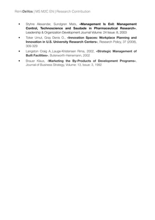 • Styhre Alexander, Sundgren Mats, «Management Is Evil: Management
Control, Technoscience and Saudade in Pharmaceutical Research»,
Leadership & Organization Development Journal Volume: 24 Issue: 8, 2003
• Toker Umut, Gray Denis O., «Innovation Spaces: Workplace Planning and
Innovation in U.S. University Research Centers», Research Policy, 37 (2008),
309-329
• Langston Craig A.,Lauge-Kristensen Rima, 2002, «Strategic Management of
Built Facilities», Buterworth-Heinemann, 2002
• Brauer Klaus, «Marketing the By-Products of Development Programs»,
Journal of Business Strategy, Volume: 13, Issue: 3, 1992
RémiDeVos | MS M2C EN | Research Contribution
 