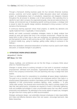Through a framework dividing business goals into four domains (ﬁnancial, business
process, customer, and human capital) to initiate discussion about each workplace
project, an interdisciplinary team of consultants, researchers and designers interacts
throughout the all process to develop a set of best practices. After spending time to
identify for each client company the organizational goals, internal and external drivers for
change, and envisioned way of developing speciﬁc working processes, a strategic brief
is issued to state the speciﬁc design solutions developed to bring success in all four
domains of the framework.
A continuous learning approach drives those projects, to identify key elements and
rapidly implement them, if applicable, in future projects.
Identify and create successful workplace strategies means to clearly analyze how
people do work and spend their time in the company environment. «People say they
spend 60% to 80% of their time in their own workspace, but behavioral observations
put that percent at closer to 40% and as low as 25%. Almost 25% of the time is spent
in internal mobility (e.g., going to meetings, getting coffee, talking to someone in the
hallway).»
More than declaration, behavioral observations of workers must be used to both initiate
discussion, or evaluate changes in use patterns.
2 // STRATEGIC WORK-SPACE DESIGN
Jacqueline C. Vischer
MIT Sloan, Fall 1995
«Space, buildings, and architecture are not the ﬁrst things a company thinks about
when it is “transforming work”.»
Changes in society drives to evolving concepts on how work is conceived: employee
empowerment, rethinked work processes, organizational barriers. To help employees
thrive in the company’s environment, ﬁrms are examining new way to design their work
spaces.
There is a deﬁnite trend for corporations to consolidate all space design implications.
The goal is not a cosmetic one, but deﬁnitely how employees perform their tasks in a
physical space.Organizations transform themselves and the space they inhabit through
adaptation of their environmental conditions (lighting, noise, ventilation…). To give
‘white-collar workers’ the physical work environment they need to actively support and
help their task performance, companies are required to invest in information gathering,
tools and available technologies to solve uncomfortable space that may affect workers
productivity and satisfaction. By attending to the human aspect of space use, managers
can gain more from money spent on ofﬁce accommodation.
Strategic workspace design «can potentially empower employees to take responsibility
and make cost-effective decisions about their own space», encourage teamwork, help
ﬂatten hierarchies.
RémiDeVos | MS M2C EN | Research Contribution
 