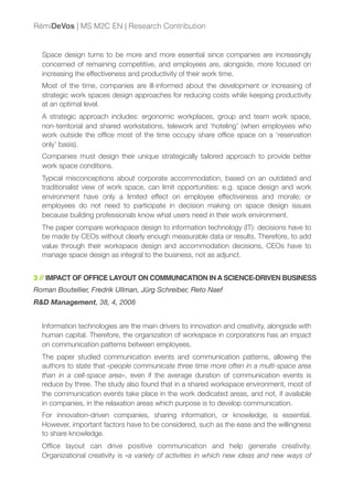 Space design turns to be more and more essential since companies are increasingly
concerned of remaining competitive, and employees are, alongside, more focused on
increasing the effectiveness and productivity of their work time.
Most of the time, companies are ill-informed about the development or increasing of
strategic work spaces design approaches for reducing costs while keeping productivity
at an optimal level.
A strategic approach includes: ergonomic workplaces, group and team work space,
non-territorial and shared workstations, telework and ‘hoteling’ (when employees who
work outside the ofﬁce most of the time occupy share ofﬁce space on a ‘reservation
only’ basis).
Companies must design their unique strategically tailored approach to provide better
work space conditions.
Typical misconceptions about corporate accommodation, based on an outdated and
traditionalist view of work space, can limit opportunities: e.g. space design and work
environment have only a limited effect on employee effectiveness and morale; or
employees do not need to participate in decision making on space design issues
because building professionals know what users need in their work environment.
The paper compare workspace design to information technology (IT): decisions have to
be made by CEOs without clearly enough measurable data or results. Therefore, to add
value through their workspace design and accommodation decisions, CEOs have to
manage space design as integral to the business, not as adjunct.
3 // IMPACT OF OFFICE LAYOUT ON COMMUNICATION IN A SCIENCE-DRIVEN BUSINESS
Roman Boutellier, Fredrik Ullman, Jürg Schreiber, Reto Naef
R&D Management, 38, 4, 2008
Information technologies are the main drivers to innovation and creativity, alongside with
human capital. Therefore, the organization of workspace in corporations has an impact
on communication patterns between employees.
The paper studied communication events and communication patterns, allowing the
authors to state that «people communicate three time more often in a multi-space area
than in a cell-space area», even if the average duration of communication events is
reduce by three. The study also found that in a shared workspace environment, most of
the communication events take place in the work dedicated areas, and not, if available
in companies, in the relaxation areas which purpose is to develop communication.
For innovation-driven companies, sharing information, or knowledge, is essential.
However, important factors have to be considered, such as the ease and the willingness
to share knowledge.
Ofﬁce layout can drive positive communication and help generate creativity.
Organizational creativity is «a variety of activities in which new ideas and new ways of
RémiDeVos | MS M2C EN | Research Contribution
 
