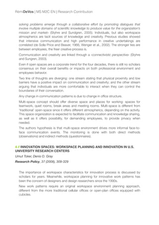 solving problems emerge through a collaborative effort by promoting dialogues that
involve multiple domains of scientiﬁc knowledge to produce value for the organization’s
mission and market» (Styhre and Sundgren, 2005). Individuals, but also workspace
atmospherics are tacit sources of knowledge and creativity. Previous studies showed
that intensive communication and high performance in creative undertakings are
correlated (de Solla Price and Beaver, 1966, Wenger et al., 2002). The stronger ties are
between employees, the freer creative process is.
Communication and creativity are linked through a «connectivistic perspective» (Styhre
and Sungren, 2003).
Even if open spaces are a corporate trend for the four decades, there is still no scholars
consensus on their overall beneﬁts or impacts on both professional environment and
employees behavior.
Two line of thoughts are diverging: one stream stating that physical proximity and low
barriers have a positive impact on communication and creativity; and the other stream
arguing that individuals are more comfortable to interact when they can control the
boundaries of their conversation.
Any change in communication patterns is due to change in ofﬁce structure.
Multi-space concept should offer diverse space and places for working: spaces for
teamwork, quiet rooms, break areas and meeting rooms. Multi-space is different from
‘traditional’ open-space since it offers different atmospherics, depending on the activity.
This space organization is expected to facilitate communication and knowledge sharing,
as well as it offers possibility, for demanding employees, to provide privacy when
needed.
The authors hypothesis is that multi-space environment drives more informal face-to-
face communication events. The monitoring is done with both direct methods
(observations) and indirect methods (questionnaires).
4 // INNOVATION SPACES: WORKSPACE PLANNING AND INNOVATION IN U.S.
UNIVERSITY RESEARCH CENTERS
Umut Toker, Denis O. Gray
Research Policy, 37 (2008), 309-329
The importance of workspace characteristics for innovation process is discussed by
scholars for years. Meanwhile, workspace planning for innovative work patterns has
been the concern of designers and design researchers since the 1990s.
New work patterns require an original workspace environment planning approach,
different from the more traditional cellular ofﬁces or open-plan ofﬁces equipped with
cubicles.
RémiDeVos | MS M2C EN | Research Contribution
 