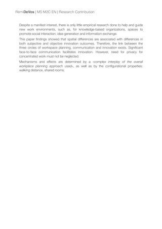 Despite a manifest interest, there is only little empirical research done to help and guide
new work environments, such as, for knowledge-based organizations, spaces to
promote social interaction, idea generation and information exchange.
This paper ﬁndings showed that spatial differences are associated with differences in
both subjective and objective innovation outcomes. Therefore, the link between the
three circles of workspace planning, communication and innovation exists. Signiﬁcant
face-to-face communication facilitates innovation. However, need for privacy for
concentrated work must not be neglected.
Mechanisms and effects are determined by a «complex interplay of the overall
workplace planning approach used», as well as by the conﬁgurational properties:
walking distance, shared rooms.
RémiDeVos | MS M2C EN | Research Contribution
 