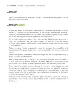 ABSTRACT
Brand story-telling through workspace design: a marketing and management tool for
innovation-driven companies.
ABSTRACTENGLISH
Though the design of retail stores’ atmospherics is considered for decades as a key
element of business to customer marketing, at the crossing lines between marketing,
psychology and interior architecture, this ﬁeld is still a work in progress approach when
it is to take the design of corporate workspace into consideration.
For innovation driven companies — from start-ups and SMEs to world-wide ﬁrms —
reﬂect brand story-telling and self-made culture on their inner workspace architecture
and organization appears to be essential to differentiate and drive new customers, users
or even applicants.
Today, innovation leading organizations seem to recognize the possibilities and
opportunities in the spaces they create to communicate about their brand or corporate
culture.
From a management perspective, workspace design can also be perceived as way to
shape new behavior's frameworks.
Alongside the development of new work processes and typologies, the actual evolution
of work environments not only reﬂect on companies’ external ofﬁces architecture but
also on their interior design, in order to allow the creation of new management styles.
Those ways of organizing teamwork through an innovative interior design, a unique
furnishing style, design-based principles are today more than ever a way for companies
to communicate on their singularity, and attract customers and applicants, by sharing a
speciﬁc idea of what-it-is-to-work-at-our-place that people will associate to the brand,
products or services of the company.
This consciously cultivated social uniqueness is for companies a opportunity not only to
consider their customers but also to look at their own staff as the main ambassadors of
their brand.
RémiDeVos | MS M2C EN | Research Contribution
 