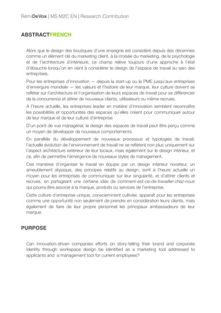 ABSTRACTFRENCH
Alors que le design des boutiques d’une enseigne est considéré depuis des décennies
comme un élément clé du marketing client, à la croisée du marketing, de la psychologie
et de l’architecture d’intérieure, ce champ relève toujours d’une approche à l’état
d’ébauche lorsqu’on en vient à considérer le design de l’espace de travail au sein des
entreprises.
Pour les entreprises d’innovation — depuis la start-up ou la PME jusqu’aux entreprises
d’envergure mondiale — les valeurs et l’histoire de leur marque, leur culture doivent se
reﬂéter sur l’architecture et l’organisation de leurs espaces de travail pour se différencier
de la concurrence et attirer de nouveaux clients, utilisateurs ou même recrues.
A l’heure actuelle, les entreprises leader en matière d’innovation semblent reconnaître
les possibilités et opportunités des espaces qu’elles créent pour communiquer autour
de leur marque et de leur culture d’entreprise.
D’un point de vue managérial, le design des espaces de travail peut être perçu comme
un moyen de développer de nouveaux comportements.
En parallèle du développement de nouveaux processus et typologies de travail,
l’actuelle évolution de l’environnement de travail ne se reﬂètent non plus uniquement sur
l’aspect architecture extérieur de leur locaux, mais également sur le design intérieur, et
ce, aﬁn de permettre l’émergence de nouveaux styles de management.
Ces manières d’organiser le travail en équipe par un design intérieur novateur, un
ameublement atypique, des principes relatifs au design, sont à l’heure actuelle un
moyen pour les entreprises de communiquer sur leur singularité, et d’attirer clients et
recrues, en partageant une certaine idée de comment-est-ce-de-travailler-chez-nous
qui pourra être associé à la marque, produits ou services de l’entreprise.
Cette culture d’entreprise unique, consciemment cultivée, apparaît pour les entreprises
comme une opportunité non seulement de prendre en considération leurs clients, mais
également de faire de leur propre personnel les principaux ambassadeurs de leur
marque.
PURPOSE
Can innovation-driven companies efforts on story-telling their brand and corporate
identity through workspace design be identiﬁed as a marketing tool addressed to
applicants and a management tool for current employees?
RémiDeVos | MS M2C EN | Research Contribution
 