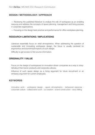 DESIGN / METHODOLOGY / APPROACH
— Reviewing the published literature to analyze the role of workspace as an enabling
resource and address the concepts of space planning, management and hiring process
in corporate organizations.
— Focusing on the design best practice and performance for ofﬁce workplace planning.
RESEARCH LIMITATIONS / IMPLICATIONS
Literature essentially focus on retail atmospherics. When addressing the question of
sustainable and innovating workspace design, the focus is usually centered on
ergonomics and economical impacts of such design.
Difﬁculty to get access to ﬁrst source information.
ORIGINALITY / VALUE
Focus on the design of workspaces for innovation-driven companies as a way to story-
tell about their brand, products and corporate cultures.
Inﬂuence of such space design as a hiring argument for future recruitment or an
embassy argument for current employees.
KEYWORDS
innovative work - workspace design - space atmospherics - behavioral response -
corporate culture - collaborative work - co-creation - brand construction - story-telling
RémiDeVos | MS M2C EN | Research Contribution
 