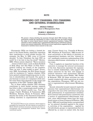 NOTE
BRINGING OUT CHARISMA: CEO CHARISMA
AND EXTERNAL STAKEHOLDERS
ANGELO FANELLI
HEC School of Management, Paris
VILMOS F. MISANGYI
University of Delaware
We present a theory detailing the processes through which CEO charisma affects
participants outside the organization. In order to reach this goal, the model extends
the range of current theory beyond internal organizational members, linking CEO
charisma to those outsiders key to organizational effectiveness: institutional interme-
diaries and external stakeholders. We discuss several implications suggested by this
framework to facilitate future research in this area.
Charismatic CEOs are fueling a heated de-
bate in the United States, especially regarding
their contribution to stock market success. For
example, the May 15, 2000, cover of Fortune
shouted: “Is John Chambers the best CEO on
earth? Is it too late to buy his stock?” (Serwer,
2000). Others remain skeptical: “Naive investors
. . . chose to follow stars—such as Anita Roddick
of Body Shop and Asil Nadir of Polly Peck—
without looking too closely at the numbers.
Then, as now, it often ended in tears” (Econo-
mist, 2002). Accordingly, the Wall Street Journal
calls for academics to “explore whether CEOs
have gained outsized bargaining power in rela-
tion to shareholders and boards. Our guess is
yes because so much of a company’s stock mar-
ket value these days depends on the image and
reputation of the CEO” (Jenkins, 2002: A23).
Yet, to those asking whether CEO charisma
contributes to stock market success, research
has little to offer; a surprisingly small number of
studies, with limited results (e.g., Tosi, Mi-
sangyi, Fanelli, Waldman, & Yammarino, 2004;
Waldman, Ramirez, House, & Puranam, 2001),
denotes the frailty of the theoretical framework
linking charisma to organizational effective-
ness. Current theory (e.g., Cannella & Monroe,
1997; Waldman & Yammarino, 1999) focuses al-
most exclusively on the effects of charisma on
organizational members, and this “internal fo-
cus” needlessly constrains understanding of the
charisma-effectiveness relationship in at least
two ways.
First, it neglects an important function of the
executive: to manage the external environment
of the firm. Executives represent the organiza-
tion to outside stakeholders, rally support and
obtain resources for the firm, and engage in
political dynamics with government officials
and other corporate actors (Pfeffer, 1981; Pfeffer
& Salancik, 1978). All these activities are only
loosely coupled with what executives do inside
the organization (Thompson, 1967) yet are cru-
cial to organizational effectiveness (Mintzberg,
1973).
Second, internally focused research implicitly
assumes that organizational effectiveness cor-
responds to the sum of the individual and group
task performances of organizational members.
Such internal task performance constitutes only
a portion of organizational effectiveness, how-
ever, since effectiveness stems from the coali-
tional nature of firms (Cameron & Whetton, 1983;
Scott, 1998) and is perhaps better conceptualized
as “an external standard applied to the output
or activities of the organization . . . applied by
all individuals, groups, or organizations that are
affected by, or come in contact with, the focal
We thank Rich Weiss for his comments, which helped to
strengthen the manuscript. We also express our gratitude to
Martin Kilduff and three anonymous reviewers for their en-
couragement and developmental feedback. Both authors
contributed equally.
஽ Academy of Management Review
2006, Vol. 31, No. 4, 1049–1061.
1049
 