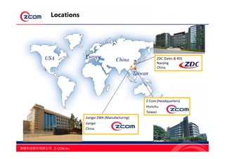 USA China
Taiwan
Europe ZDC (Sales & RD)
Nanjing
China
ZDC (Sales & RD)
Nanjing
China
3
Locations
Jiangxi ZWA (Manufacturing)
Jiangxi
China
Jiangxi ZWA (Manufacturing)
Jiangxi
China
Z-Com (Headquarters)
Hsinchu
Taiwan
Z-Com (Headquarters)
Hsinchu
Taiwan
 