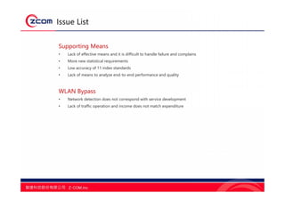 Issue List
Supporting Means
• Lack of effective means and it is difficult to handle failure and complains
• More new statistical requirements
• Low accuracy of 11 index standards
• Lack of means to analyze end-to-end performance and quality
WLAN Bypass
• Network detection does not correspond with service development
• Lack of traffic operation and income does not match expenditure
 