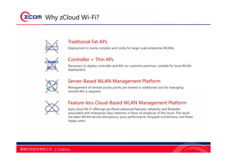 Why zCloud Wi-Fi?
Traditional Fat APs
Deployment is overly complex and costly for large-scale enterprise WLANs.
Controller + Thin APs
Necessary to deploy controller and APs on customer premises, suitable for local WLAN
deployment.
Server-Based WLAN Management Platform
Management of remote access points are limited or additional cost for managing
remote APs is required.
Feature-less Cloud-Based WLAN Management Platform
Early cloud Wi-Fi offerings sacrificed advanced features, reliability and flexibility
associated with enterprise-class networks in favor of simplicity of the cloud. The result
has been WLAN service disruptions, poor performance, dropped connections, and fewer
happy users.
 