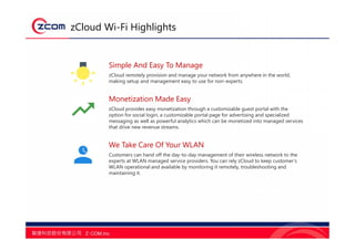 zCloud Wi-Fi Highlights
Simple And Easy To Manage
zCloud remotely provision and manage your network from anywhere in the world,
making setup and management easy to use for non-experts.
Monetization Made Easy
zCloud provides easy monetization through a customizable guest portal with the
option for social login, a customizable portal page for advertising and specialized
messaging as well as powerful analytics which can be monetized into managed services
that drive new revenue streams.
We Take Care Of Your WLAN
Customers can hand off the day-to-day management of their wireless network to the
experts at WLAN managed service providers. You can rely zCloud to keep customer’s
WLAN operational and available by monitoring it remotely, troubleshooting and
maintaining it.
 