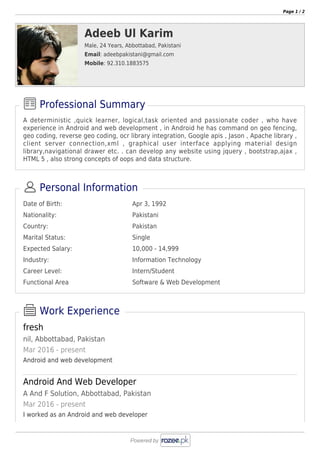 Page 1 / 2
Adeeb Ul Karim
Male, 24 Years, Abbottabad, Pakistani
Email: adeebpakistani@gmail.com
Mobile: 92.310.1883575
A deterministic ,quick learner, logical,task oriented and passionate coder , who have
experience in Android and web development , in Android he has command on geo fencing,
geo coding, reverse geo coding, ocr library integration, Google apis , Jason , Apache library ,
client server connection,xml , graphical user interface applying material design
library,navigational drawer etc. . can develop any website using jquery , bootstrap,ajax ,
HTML 5 , also strong concepts of oops and data structure.
Professional Summary
Date of Birth: Apr 3, 1992
Nationality: Pakistani
Country: Pakistan
Marital Status: Single
Expected Salary: 10,000 - 14,999
Industry: Information Technology
Career Level: Intern/Student
Functional Area Software & Web Development
Personal Information
fresh
nil, Abbottabad, Pakistan
Mar 2016 - present
Android and web development
Android And Web Developer
A And F Solution, Abbottabad, Pakistan
Mar 2016 - present
I worked as an Android and web developer
Work Experience
 