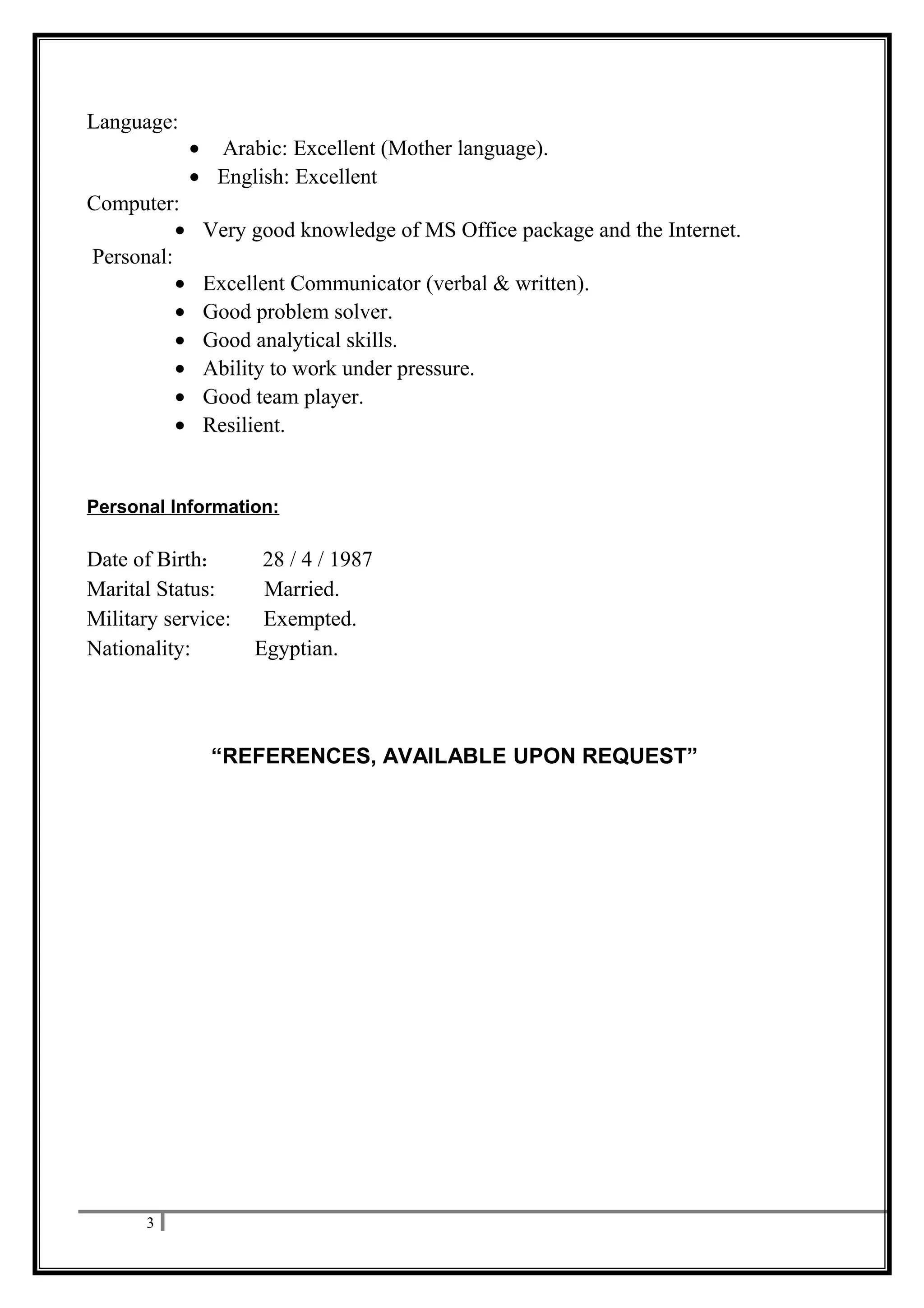 Language:
• Arabic: Excellent (Mother language).
• English: Excellent
Computer:
• Very good knowledge of MS Office package and the Internet.
Personal:
• Excellent Communicator (verbal & written).
• Good problem solver.
• Good analytical skills.
• Ability to work under pressure.
• Good team player.
• Resilient.
Personal Information:
Date of Birth: 28 / 4 / 1987
Marital Status: Married.
Military service: Exempted.
Nationality: Egyptian.
“REFERENCES, AVAILABLE UPON REQUEST”
3
 