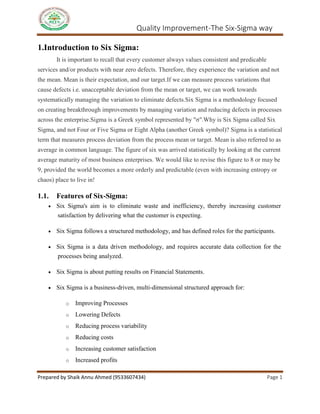 Quality Improvement-The Six-Sigma way
Prepared by Shaik Annu Ahmed (9533607434) Page 1
1.Introduction to Six Sigma:
It is important to recall that every customer always values consistent and predicable
services and/or products with near zero defects. Therefore, they experience the variation and not
the mean. Mean is their expectation, and our target.If we can measure process variations that
cause defects i.e. unacceptable deviation from the mean or target, we can work towards
systematically managing the variation to eliminate defects.Six Sigma is a methodology focused
on creating breakthrough improvements by managing variation and reducing defects in processes
across the enterprise.Sigma is a Greek symbol represented by "σ".Why is Six Sigma called Six
Sigma, and not Four or Five Sigma or Eight Alpha (another Greek symbol)? Sigma is a statistical
term that measures process deviation from the process mean or target. Mean is also referred to as
average in common language. The figure of six was arrived statistically by looking at the current
average maturity of most business enterprises. We would like to revise this figure to 8 or may be
9, provided the world becomes a more orderly and predictable (even with increasing entropy or
chaos) place to live in!
1.1. Features of Six-Sigma:
 Six Sigma's aim is to eliminate waste and inefficiency, thereby increasing customer
satisfaction by delivering what the customer is expecting.
 Six Sigma follows a structured methodology, and has defined roles for the participants.
 Six Sigma is a data driven methodology, and requires accurate data collection for the
processes being analyzed.
 Six Sigma is about putting results on Financial Statements.
 Six Sigma is a business-driven, multi-dimensional structured approach for:
o Improving Processes
o Lowering Defects
o Reducing process variability
o Reducing costs
o Increasing customer satisfaction
o Increased profits
 