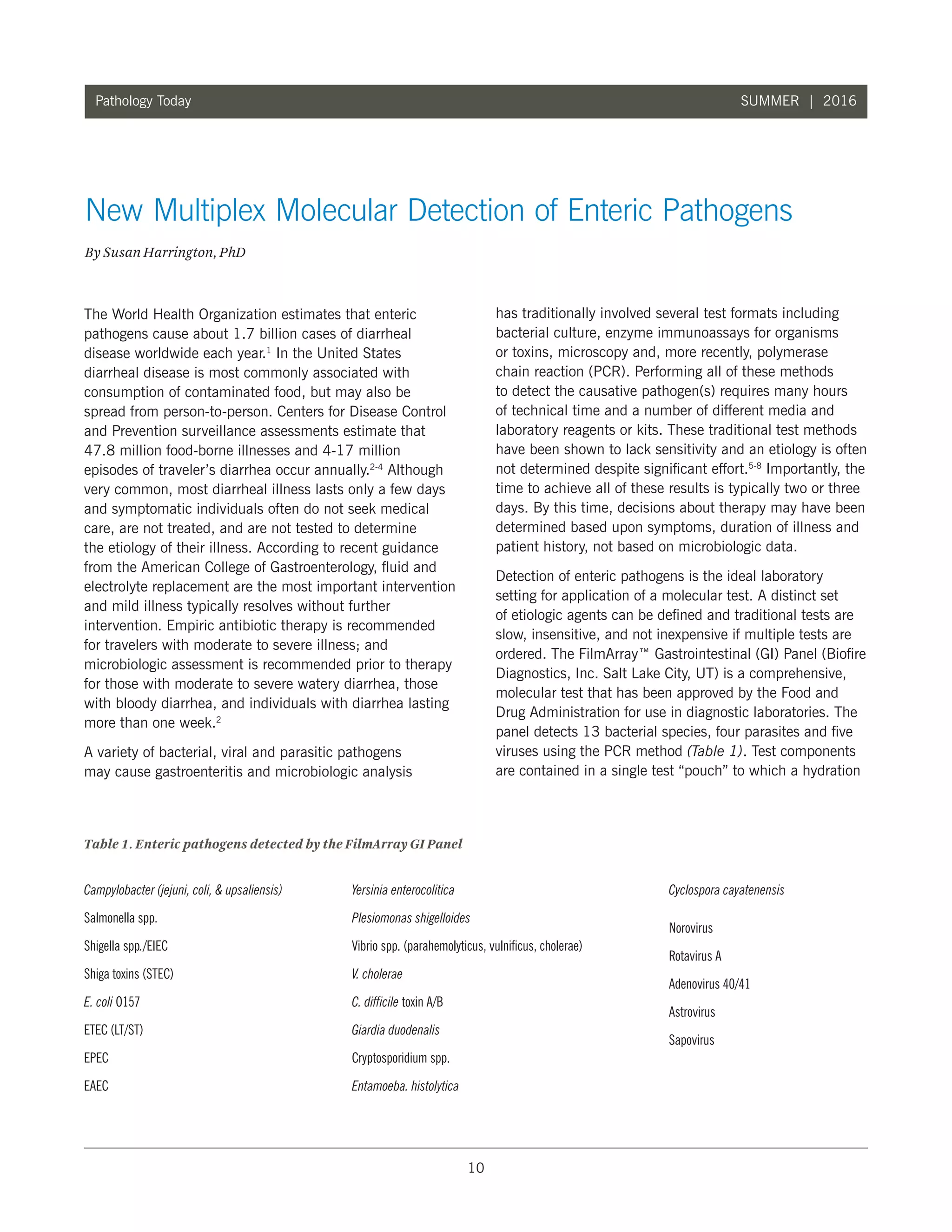 10
Pathology Today SUMMER | 2016
The World Health Organization estimates that enteric
pathogens cause about 1.7 billion cases of diarrheal
disease worldwide each year.1
In the United States
diarrheal disease is most commonly associated with
consumption of contaminated food, but may also be
spread from person-to-person. Centers for Disease Control
and Prevention surveillance assessments estimate that
47.8 million food-borne illnesses and 4-17 million
episodes of traveler’s diarrhea occur annually.2-4
Although
very common, most diarrheal illness lasts only a few days
and symptomatic individuals often do not seek medical
care, are not treated, and are not tested to determine
the etiology of their illness. According to recent guidance
from the American College of Gastroenterology, fluid and
electrolyte replacement are the most important intervention
and mild illness typically resolves without further
intervention. Empiric antibiotic therapy is recommended
for travelers with moderate to severe illness; and
microbiologic assessment is recommended prior to therapy
for those with moderate to severe watery diarrhea, those
with bloody diarrhea, and individuals with diarrhea lasting
more than one week.2
A variety of bacterial, viral and parasitic pathogens
may cause gastroenteritis and microbiologic analysis
has traditionally involved several test formats including
bacterial culture, enzyme immunoassays for organisms
or toxins, microscopy and, more recently, polymerase
chain reaction (PCR). Performing all of these methods
to detect the causative pathogen(s) requires many hours
of technical time and a number of different media and
laboratory reagents or kits. These traditional test methods
have been shown to lack sensitivity and an etiology is often
not determined despite significant effort.5-8
Importantly, the
time to achieve all of these results is typically two or three
days. By this time, decisions about therapy may have been
determined based upon symptoms, duration of illness and
patient history, not based on microbiologic data.
Detection of enteric pathogens is the ideal laboratory
setting for application of a molecular test. A distinct set
of etiologic agents can be defined and traditional tests are
slow, insensitive, and not inexpensive if multiple tests are
ordered. The FilmArray™ Gastrointestinal (GI) Panel (Biofire
Diagnostics, Inc. Salt Lake City, UT) is a comprehensive,
molecular test that has been approved by the Food and
Drug Administration for use in diagnostic laboratories. The
panel detects 13 bacterial species, four parasites and five
viruses using the PCR method (Table 1). Test components
are contained in a single test “pouch” to which a hydration
New Multiplex Molecular Detection of Enteric Pathogens
By Susan Harrington, PhD
Table 1. Enteric pathogens detected by the FilmArray GI Panel
Campylobacter (jejuni, coli,  upsaliensis)
Salmonella spp.
Shigella spp./EIEC
Shiga toxins (STEC)
E. coli O157
ETEC (LT/ST)
EPEC
EAEC
Yersinia enterocolitica
Plesiomonas shigelloides
Vibrio spp. (parahemolyticus, vulnificus, cholerae)
V. cholerae
C. difficile toxin A/B
Giardia duodenalis
Cryptosporidium spp.
Entamoeba. histolytica
Cyclospora cayatenensis
Norovirus
Rotavirus A
Adenovirus 40/41
Astrovirus
Sapovirus
 