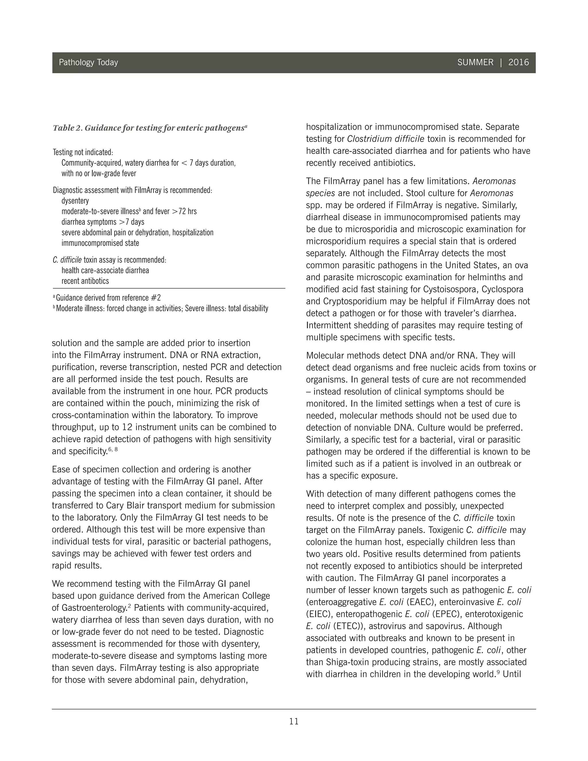 11
Pathology Today SUMMER | 2016
solution and the sample are added prior to insertion
into the FilmArray instrument. DNA or RNA extraction,
purification, reverse transcription, nested PCR and detection
are all performed inside the test pouch. Results are
available from the instrument in one hour. PCR products
are contained within the pouch, minimizing the risk of
cross-contamination within the laboratory. To improve
throughput, up to 12 instrument units can be combined to
achieve rapid detection of pathogens with high sensitivity
and specificity.6, 8
Ease of specimen collection and ordering is another
advantage of testing with the FilmArray GI panel. After
passing the specimen into a clean container, it should be
transferred to Cary Blair transport medium for submission
to the laboratory. Only the FilmArray GI test needs to be
ordered. Although this test will be more expensive than
individual tests for viral, parasitic or bacterial pathogens,
savings may be achieved with fewer test orders and
rapid results.
We recommend testing with the FilmArray GI panel
based upon guidance derived from the American College
of Gastroenterology.2
Patients with community-acquired,
watery diarrhea of less than seven days duration, with no
or low-grade fever do not need to be tested. Diagnostic
assessment is recommended for those with dysentery,
moderate-to-severe disease and symptoms lasting more
than seven days. FilmArray testing is also appropriate
for those with severe abdominal pain, dehydration,
hospitalization or immunocompromised state. Separate
testing for Clostridium difficile toxin is recommended for
health care-associated diarrhea and for patients who have
recently received antibiotics.
The FilmArray panel has a few limitations. Aeromonas
species are not included. Stool culture for Aeromonas
spp. may be ordered if FilmArray is negative. Similarly,
diarrheal disease in immunocompromised patients may
be due to microsporidia and microscopic examination for
microsporidium requires a special stain that is ordered
separately. Although the FilmArray detects the most
common parasitic pathogens in the United States, an ova
and parasite microscopic examination for helminths and
modified acid fast staining for Cystoisospora, Cyclospora
and Cryptosporidium may be helpful if FilmArray does not
detect a pathogen or for those with traveler’s diarrhea.
Intermittent shedding of parasites may require testing of
multiple specimens with specific tests.
Molecular methods detect DNA and/or RNA. They will
detect dead organisms and free nucleic acids from toxins or
organisms. In general tests of cure are not recommended
– instead resolution of clinical symptoms should be
monitored. In the limited settings when a test of cure is
needed, molecular methods should not be used due to
detection of nonviable DNA. Culture would be preferred.
Similarly, a specific test for a bacterial, viral or parasitic
pathogen may be ordered if the differential is known to be
limited such as if a patient is involved in an outbreak or
has a specific exposure.
With detection of many different pathogens comes the
need to interpret complex and possibly, unexpected
results. Of note is the presence of the C. difficile toxin
target on the FilmArray panels. Toxigenic C. difficile may
colonize the human host, especially children less than
two years old. Positive results determined from patients
not recently exposed to antibiotics should be interpreted
with caution. The FilmArray GI panel incorporates a
number of lesser known targets such as pathogenic E. coli
(enteroaggregative E. coli (EAEC), enteroinvasive E. coli
(EIEC), enteropathogenic E. coli (EPEC), enterotoxigenic
E. coli (ETEC)), astrovirus and sapovirus. Although
associated with outbreaks and known to be present in
patients in developed countries, pathogenic E. coli, other
than Shiga-toxin producing strains, are mostly associated
with diarrhea in children in the developing world.9
Until
Table 2. Guidance for testing for enteric pathogensa
Testing not indicated:
	Community-acquired, watery diarrhea for  7 days duration,
with no or low-grade fever
Diagnostic assessment with FilmArray is recommended:
	dysentery
	 moderate-to-severe illnessb
and fever 72 hrs
	 diarrhea symptoms 7 days
	 severe abdominal pain or dehydration, hospitalization
	 immunocompromised state
C. difficile toxin assay is recommended:
	 health care-associate diarrhea
	 recent antibotics
a
Guidance derived from reference #2
b
Moderate illness: forced change in activities; Severe illness: total disability
 