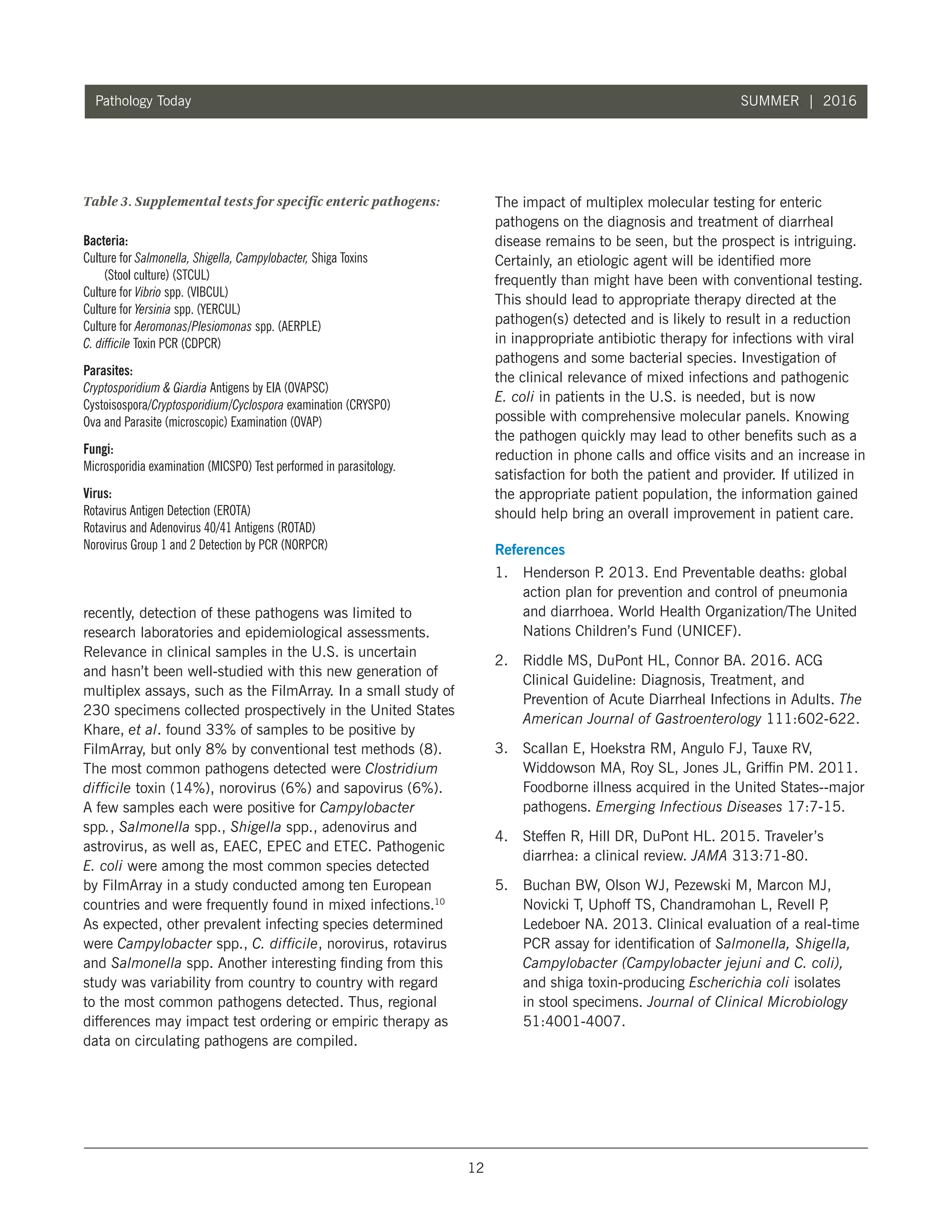 12
Pathology Today SUMMER | 2016
recently, detection of these pathogens was limited to
research laboratories and epidemiological assessments.
Relevance in clinical samples in the U.S. is uncertain
and hasn’t been well-studied with this new generation of
multiplex assays, such as the FilmArray. In a small study of
230 specimens collected prospectively in the United States
Khare, et al. found 33% of samples to be positive by
FilmArray, but only 8% by conventional test methods (8).
The most common pathogens detected were Clostridium
difficile toxin (14%), norovirus (6%) and sapovirus (6%).
A few samples each were positive for Campylobacter
spp., Salmonella spp., Shigella spp., adenovirus and
astrovirus, as well as, EAEC, EPEC and ETEC. Pathogenic
E. coli were among the most common species detected
by FilmArray in a study conducted among ten European
countries and were frequently found in mixed infections.10
As expected, other prevalent infecting species determined
were Campylobacter spp., C. difficile, norovirus, rotavirus
and Salmonella spp. Another interesting finding from this
study was variability from country to country with regard
to the most common pathogens detected. Thus, regional
differences may impact test ordering or empiric therapy as
data on circulating pathogens are compiled.
The impact of multiplex molecular testing for enteric
pathogens on the diagnosis and treatment of diarrheal
disease remains to be seen, but the prospect is intriguing.
Certainly, an etiologic agent will be identified more
frequently than might have been with conventional testing.
This should lead to appropriate therapy directed at the
pathogen(s) detected and is likely to result in a reduction
in inappropriate antibiotic therapy for infections with viral
pathogens and some bacterial species. Investigation of
the clinical relevance of mixed infections and pathogenic
E. coli in patients in the U.S. is needed, but is now
possible with comprehensive molecular panels. Knowing
the pathogen quickly may lead to other benefits such as a
reduction in phone calls and office visits and an increase in
satisfaction for both the patient and provider. If utilized in
the appropriate patient population, the information gained
should help bring an overall improvement in patient care.
References
1.	 Henderson P. 2013. End Preventable deaths: global
action plan for prevention and control of pneumonia
and diarrhoea. World Health Organization/The United
Nations Children’s Fund (UNICEF).
2.	 Riddle MS, DuPont HL, Connor BA. 2016. ACG
Clinical Guideline: Diagnosis, Treatment, and
Prevention of Acute Diarrheal Infections in Adults. The
American Journal of Gastroenterology 111:602-622.
3.	 Scallan E, Hoekstra RM, Angulo FJ, Tauxe RV,
Widdowson MA, Roy SL, Jones JL, Griffin PM. 2011.
Foodborne illness acquired in the United States--major
pathogens. Emerging Infectious Diseases 17:7-15.
4.	 Steffen R, Hill DR, DuPont HL. 2015. Traveler’s
diarrhea: a clinical review. JAMA 313:71-80.
5.	 Buchan BW, Olson WJ, Pezewski M, Marcon MJ,
Novicki T, Uphoff TS, Chandramohan L, Revell P,
Ledeboer NA. 2013. Clinical evaluation of a real-time
PCR assay for identification of Salmonella, Shigella,
Campylobacter (Campylobacter jejuni and C. coli),
and shiga toxin-producing Escherichia coli isolates
in stool specimens. Journal of Clinical Microbiology
51:4001-4007.
Table 3. Supplemental tests for specific enteric pathogens:
Bacteria:	
Culture for Salmonella, Shigella, Campylobacter, Shiga Toxins
(Stool culture) (STCUL)
Culture for Vibrio spp. (VIBCUL)
Culture for Yersinia spp. (YERCUL)
Culture for Aeromonas/Plesiomonas spp. (AERPLE)
C. difficile Toxin PCR (CDPCR)
Parasites:	
Cryptosporidium  Giardia Antigens by EIA (OVAPSC)
Cystoisospora/Cryptosporidium/Cyclospora examination (CRYSPO)
Ova and Parasite (microscopic) Examination (OVAP)
Fungi:
Microsporidia examination (MICSPO) Test performed in parasitology.
Virus:	
Rotavirus Antigen Detection (EROTA)	
Rotavirus and Adenovirus 40/41 Antigens (ROTAD)
Norovirus Group 1 and 2 Detection by PCR (NORPCR)
 