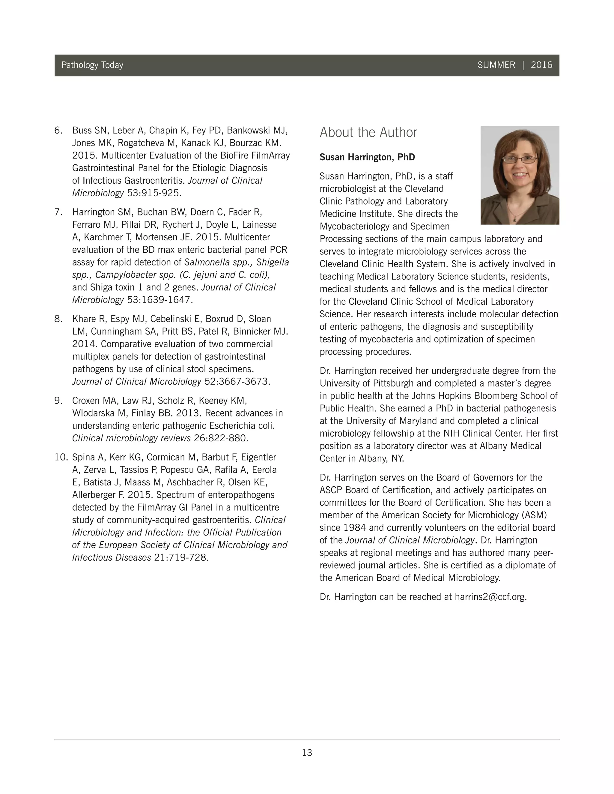 13
Pathology Today SUMMER | 2016
6.	 Buss SN, Leber A, Chapin K, Fey PD, Bankowski MJ,
Jones MK, Rogatcheva M, Kanack KJ, Bourzac KM.
2015. Multicenter Evaluation of the BioFire FilmArray
Gastrointestinal Panel for the Etiologic Diagnosis
of Infectious Gastroenteritis. Journal of Clinical
Microbiology 53:915-925.
7.	 Harrington SM, Buchan BW, Doern C, Fader R,
Ferraro MJ, Pillai DR, Rychert J, Doyle L, Lainesse
A, Karchmer T, Mortensen JE. 2015. Multicenter
evaluation of the BD max enteric bacterial panel PCR
assay for rapid detection of Salmonella spp., Shigella
spp., Campylobacter spp. (C. jejuni and C. coli),
and Shiga toxin 1 and 2 genes. Journal of Clinical
Microbiology 53:1639-1647.
8.	 Khare R, Espy MJ, Cebelinski E, Boxrud D, Sloan
LM, Cunningham SA, Pritt BS, Patel R, Binnicker MJ.
2014. Comparative evaluation of two commercial
multiplex panels for detection of gastrointestinal
pathogens by use of clinical stool specimens.
Journal of Clinical Microbiology 52:3667-3673.
9.	 Croxen MA, Law RJ, Scholz R, Keeney KM,
Wlodarska M, Finlay BB. 2013. Recent advances in
understanding enteric pathogenic Escherichia coli.
Clinical microbiology reviews 26:822-880.
10.	Spina A, Kerr KG, Cormican M, Barbut F, Eigentler
A, Zerva L, Tassios P, Popescu GA, Rafila A, Eerola
E, Batista J, Maass M, Aschbacher R, Olsen KE,
Allerberger F. 2015. Spectrum of enteropathogens
detected by the FilmArray GI Panel in a multicentre
study of community-acquired gastroenteritis. Clinical
Microbiology and Infection: the Official Publication
of the European Society of Clinical Microbiology and
Infectious Diseases 21:719-728.
About the Author
Susan Harrington, PhD
Susan Harrington, PhD, is a staff
microbiologist at the Cleveland
Clinic Pathology and Laboratory
Medicine Institute. She directs the
Mycobacteriology and Specimen
Processing sections of the main campus laboratory and
serves to integrate microbiology services across the
Cleveland Clinic Health System. She is actively involved in
teaching Medical Laboratory Science students, residents,
medical students and fellows and is the medical director
for the Cleveland Clinic School of Medical Laboratory
Science. Her research interests include molecular detection
of enteric pathogens, the diagnosis and susceptibility
testing of mycobacteria and optimization of specimen
processing procedures.
Dr. Harrington received her undergraduate degree from the
University of Pittsburgh and completed a master’s degree
in public health at the Johns Hopkins Bloomberg School of
Public Health. She earned a PhD in bacterial pathogenesis
at the University of Maryland and completed a clinical
microbiology fellowship at the NIH Clinical Center. Her first
position as a laboratory director was at Albany Medical
Center in Albany, NY.
Dr. Harrington serves on the Board of Governors for the
ASCP Board of Certification, and actively participates on
committees for the Board of Certification. She has been a
member of the American Society for Microbiology (ASM)
since 1984 and currently volunteers on the editorial board
of the Journal of Clinical Microbiology. Dr. Harrington
speaks at regional meetings and has authored many peer-
reviewed journal articles. She is certified as a diplomate of
the American Board of Medical Microbiology.
Dr. Harrington can be reached at harrins2@ccf.org.
 