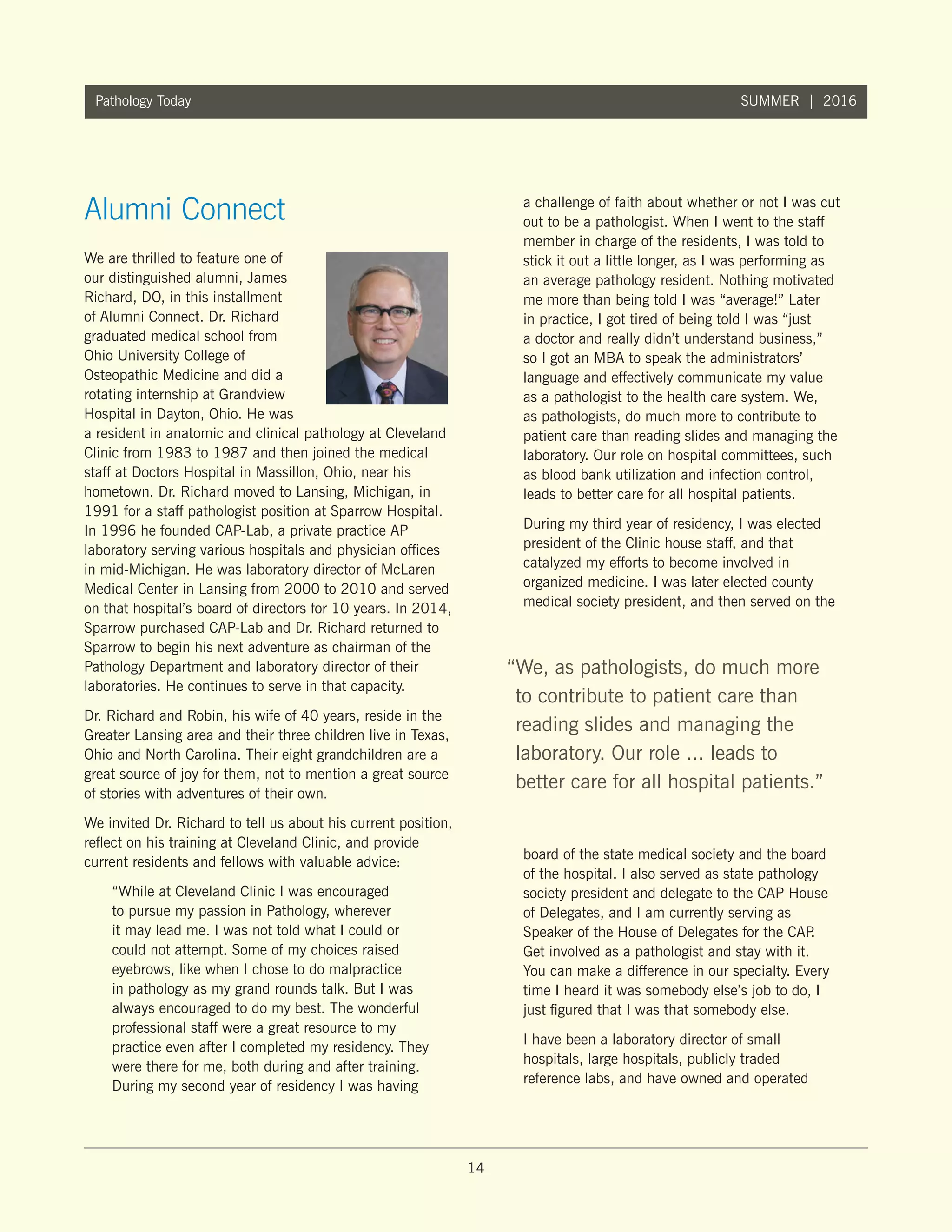 14
Pathology Today SUMMER | 2016
We are thrilled to feature one of
our distinguished alumni, James
Richard, DO, in this installment
of Alumni Connect. Dr. Richard
graduated medical school from
Ohio University College of
Osteopathic Medicine and did a
rotating internship at Grandview
Hospital in Dayton, Ohio. He was
a resident in anatomic and clinical pathology at Cleveland
Clinic from 1983 to 1987 and then joined the medical
staff at Doctors Hospital in Massillon, Ohio, near his
hometown. Dr. Richard moved to Lansing, Michigan, in
1991 for a staff pathologist position at Sparrow Hospital.
In 1996 he founded CAP-Lab, a private practice AP
laboratory serving various hospitals and physician offices
in mid-Michigan. He was laboratory director of McLaren
Medical Center in Lansing from 2000 to 2010 and served
on that hospital’s board of directors for 10 years. In 2014,
Sparrow purchased CAP-Lab and Dr. Richard returned to
Sparrow to begin his next adventure as chairman of the
Pathology Department and laboratory director of their
laboratories. He continues to serve in that capacity.
Dr. Richard and Robin, his wife of 40 years, reside in the
Greater Lansing area and their three children live in Texas,
Ohio and North Carolina. Their eight grandchildren are a
great source of joy for them, not to mention a great source
of stories with adventures of their own.
We invited Dr. Richard to tell us about his current position,
reflect on his training at Cleveland Clinic, and provide
current residents and fellows with valuable advice:
“While at Cleveland Clinic I was encouraged
to pursue my passion in Pathology, wherever
it may lead me. I was not told what I could or
could not attempt. Some of my choices raised
eyebrows, like when I chose to do malpractice
in pathology as my grand rounds talk. But I was
always encouraged to do my best. The wonderful
professional staff were a great resource to my
practice even after I completed my residency. They
were there for me, both during and after training.
During my second year of residency I was having
a challenge of faith about whether or not I was cut
out to be a pathologist. When I went to the staff
member in charge of the residents, I was told to
stick it out a little longer, as I was performing as
an average pathology resident. Nothing motivated
me more than being told I was “average!” Later
in practice, I got tired of being told I was “just
a doctor and really didn’t understand business,”
so I got an MBA to speak the administrators’
language and effectively communicate my value
as a pathologist to the health care system. We,
as pathologists, do much more to contribute to
patient care than reading slides and managing the
laboratory. Our role on hospital committees, such
as blood bank utilization and infection control,
leads to better care for all hospital patients.
During my third year of residency, I was elected
president of the Clinic house staff, and that
catalyzed my efforts to become involved in
organized medicine. I was later elected county
medical society president, and then served on the
board of the state medical society and the board
of the hospital. I also served as state pathology
society president and delegate to the CAP House
of Delegates, and I am currently serving as
Speaker of the House of Delegates for the CAP.
Get involved as a pathologist and stay with it.
You can make a difference in our specialty. Every
time I heard it was somebody else’s job to do, I
just figured that I was that somebody else.
I have been a laboratory director of small
hospitals, large hospitals, publicly traded
reference labs, and have owned and operated
Alumni Connect
“We, as pathologists, do much more
to contribute to patient care than
reading slides and managing the
laboratory. Our role ... leads to
better care for all hospital patients.”
 