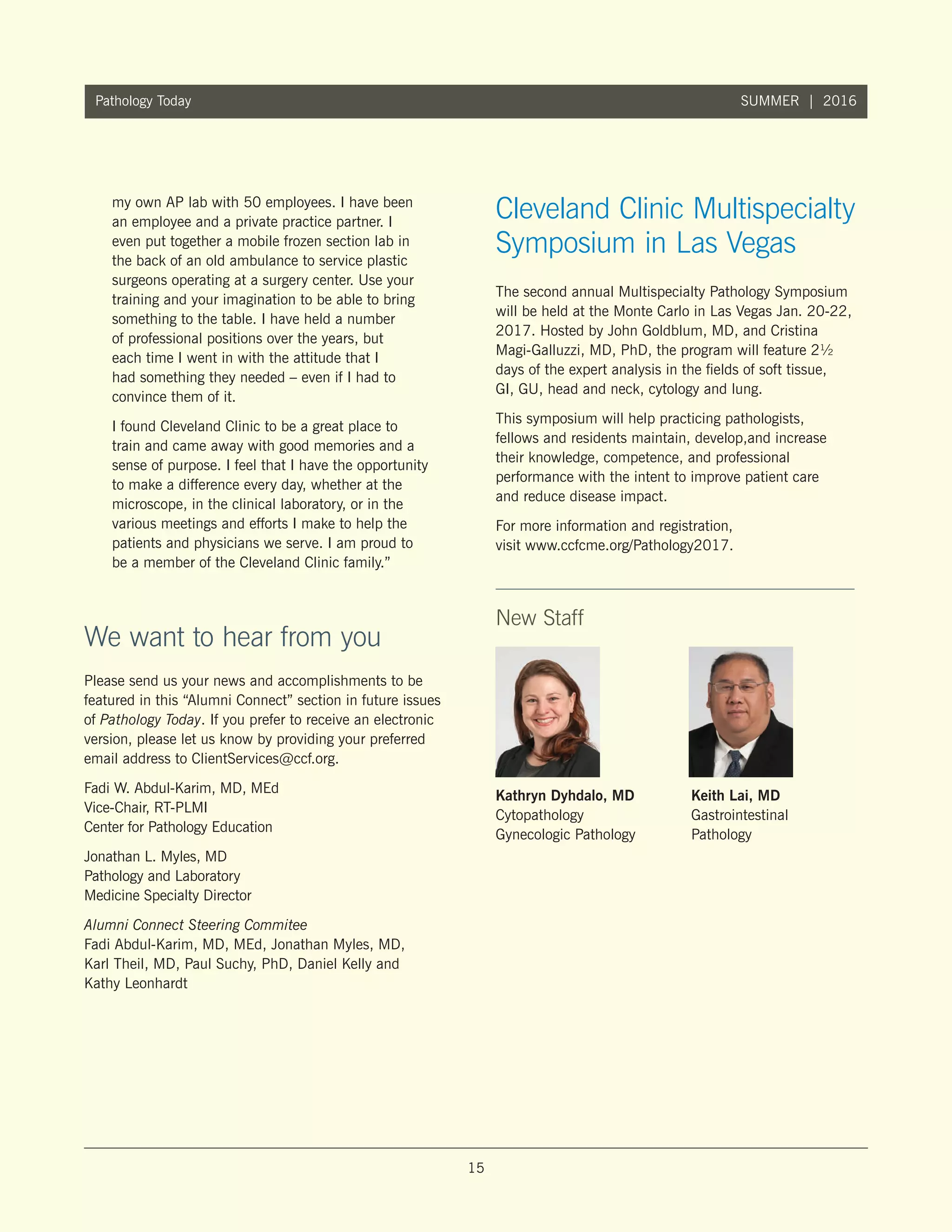 15
Pathology Today SUMMER | 2016
New Staff
Kathryn Dyhdalo, MD
Cytopathology
Gynecologic Pathology
Keith Lai, MD
Gastrointestinal
Pathology
Please send us your news and accomplishments to be
featured in this “Alumni Connect” section in future issues
of Pathology Today. If you prefer to receive an electronic
version, please let us know by providing your preferred
email address to ClientServices@ccf.org.
Fadi W. Abdul-Karim, MD, MEd
Vice-Chair, RT-PLMI
Center for Pathology Education
Jonathan L. Myles, MD
Pathology and Laboratory
Medicine Specialty Director
Alumni Connect Steering Commitee
Fadi Abdul-Karim, MD, MEd, Jonathan Myles, MD,
Karl Theil, MD, Paul Suchy, PhD, Daniel Kelly and
Kathy Leonhardt
The second annual Multispecialty Pathology Symposium
will be held at the Monte Carlo in Las Vegas Jan. 20-22,
2017. Hosted by John Goldblum, MD, and Cristina
Magi-Galluzzi, MD, PhD, the program will feature 2½
days of the expert analysis in the fields of soft tissue,
GI, GU, head and neck, cytology and lung.
This symposium will help practicing pathologists,
fellows and residents maintain, develop,and increase
their knowledge, competence, and professional
performance with the intent to improve patient care
and reduce disease impact.
For more information and registration,
visit www.ccfcme.org/Pathology2017.
We want to hear from you
Cleveland Clinic Multispecialty
Symposium in Las Vegas
my own AP lab with 50 employees. I have been
an employee and a private practice partner. I
even put together a mobile frozen section lab in
the back of an old ambulance to service plastic
surgeons operating at a surgery center. Use your
training and your imagination to be able to bring
something to the table. I have held a number
of professional positions over the years, but
each time I went in with the attitude that I
had something they needed – even if I had to
convince them of it.
I found Cleveland Clinic to be a great place to
train and came away with good memories and a
sense of purpose. I feel that I have the opportunity
to make a difference every day, whether at the
microscope, in the clinical laboratory, or in the
various meetings and efforts I make to help the
patients and physicians we serve. I am proud to
be a member of the Cleveland Clinic family.”
 
